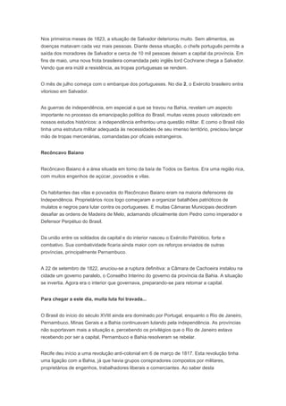 Nos primeiros meses de 1823, a situação de Salvador deteriorou muito. Sem alimentos, as
doenças matavam cada vez mais pessoas. Diante dessa situação, o chefe português permite a
saída dos moradores de Salvador e cerca de 10 mil pessoas deixam a capital da província. Em
fins de maio, uma nova frota brasileira comandada pelo inglês lord Cochrane chega a Salvador.
Vendo que era inútil a resistência, as tropas portuguesas se rendem.
O mês de julho começa com o embarque dos portugueses. No dia 2, o Exército brasileiro entra
vitorioso em Salvador.
As guerras de independência, em especial a que se travou na Bahia, revelam um aspecto
importante no processo da emancipação política do Brasil, muitas vezes pouco valorizado em
nossos estudos históricos: a independência enfrentou uma questão militar. E como o Brasil não
tinha uma estrutura militar adequada às necessidades de seu imenso território, precisou lançar
mão de tropas mercenárias, comandadas por oficiais estrangeiros.
Recôncavo Baiano
Recôncavo Baiano é a área situada em torno da baía de Todos os Santos. Era uma região rica,
com muitos engenhos de açúcar, povoados e vilas.
Os habitantes das vilas e povoados do Recôncavo Baiano eram na maioria defensores da
Independência. Proprietários ricos logo começaram a organizar batalhões patrióticos de
mulatos e negros para lutar contra os portugueses. E muitas Câmaras Municipais decidiram
desafiar as ordens de Madeira de Melo, aclamando oficialmente dom Pedro como imperador e
Defensor Perpétuo do Brasil.
Da união entre os soldados da capital e do interior nasceu o Exército Patriótico, forte e
combativo. Sua combatividade ficaria ainda maior com os reforços enviados de outras
províncias, principalmente Pernambuco.
A 22 de setembro de 1822, anuciou-se a ruptura definitiva: a Câmara de Cachoeira instalou na
cidade um governo paralelo, o Conselho Interino do governo da província da Bahia. A situação
se invertia. Agora era o interior que governava, preparando-se para retomar a capital.
Para chegar a este dia, muita luta foi travada...
O Brasil do início do século XVIII ainda era dominado por Portugal, enquanto o Rio de Janeiro,
Pernambuco, Minas Gerais e a Bahia continuavam lutando pela independência. As províncias
não suportavam mais a situação e, percebendo os privilégios que o Rio de Janeiro estava
recebendo por ser a capital, Pernambuco e Bahia resolveram se rebelar.
Recife deu início a uma revolução anti-colonial em 6 de março de 1817. Esta revolução tinha
uma ligação com a Bahia, já que havia grupos conspiradores compostos por militares,
proprietários de engenhos, trabalhadores liberais e comerciantes. Ao saber desta
 