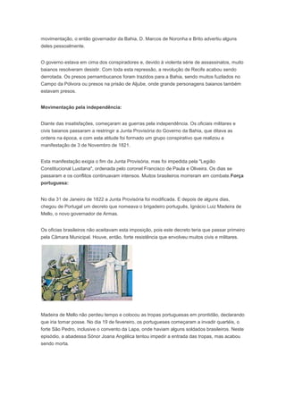 movimentação, o então governador da Bahia, D. Marcos de Noronha e Brito advertiu alguns
deles pessoalmente.
O governo estava em cima dos conspiradores e, devido à violenta série de assassinatos, muito
baianos resolveram desistir. Com toda esta repressão, a revolução de Recife acabou sendo
derrotada. Os presos pernambucanos foram trazidos para a Bahia, sendo muitos fuzilados no
Campo da Pólvora ou presos na prisão de Aljube, onde grande personagens baianos também
estavam presos.
Movimentação pela independência:
Diante das insatisfações, começaram as guerras pela independência. Os oficiais militares e
civis baianos passaram a restringir a Junta Provisória do Governo da Bahia, que ditava as
ordens na época, e com esta atitude foi formado um grupo conspirativo que realizou a
manifestação de 3 de Novembro de 1821.
Esta manifestação exigia o fim da Junta Provisória, mas foi impedida pela "Legião
Constitucional Lusitana", ordenada pelo coronel Francisco de Paula e Oliveira. Os dias se
passaram e os conflitos continuavam intensos. Muitos brasileiros morreram em combate.Força
portuguesa:
No dia 31 de Janeiro de 1822 a Junta Provisória foi modificada. E depois de alguns dias,
chegou de Portugal um decreto que nomeava o brigadeiro português, Ignácio Luiz Madeira de
Mello, o novo governador de Armas.
Os oficias brasileiros não aceitavam esta imposição, pois este decreto teria que passar primeiro
pela Câmara Municipal. Houve, então, forte resistência que envolveu muitos civis e militares.
Madeira de Mello não perdeu tempo e colocou as tropas portuguesas em prontidão, declarando
que iria tomar posse. No dia 19 de fevereiro, os portugueses começaram a invadir quartéis, o
forte São Pedro, inclusive o convento da Lapa, onde haviam alguns soldados brasileiros. Neste
episódio, a abadessa Sónor Joana Angélica tentou impedir a entrada das tropas, mas acabou
sendo morta.
 