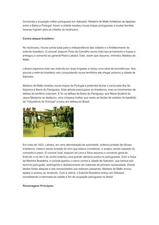 Concluída a ocupação militar portuguesa em Salvador, Madeira de Mello fortaleceu as ligações
entre a Bahia e Portugal. Assim a cidade recebeu novas tropas portuguesas e muitas famílias
baianas fugiram para as cidades do recôncavo.
Contra-ataque brasileiro:
No recôncavo, houve outras lutas para a independência das cidades e o fortalecimento do
exército brasileiro. O coronel Joaquim Pires de Carvalho reuniu todo seu armamento e tropas e
entregou o comando ao general Pedro Labatut. Este, assim que assumiu, intimidou Madeira de
Mello.
Labatut organizou todo seu exército em duas brigadas e iniciou uma série de providências. Aos
poucos o exército brasileiro veio conquistando novos territórios até chegar próximo a cidade de
Salvador.
Madeira de Mello recebeu novas tropas de Portugal e pretendia fechar o cerco pela ilha de
Itaparica e Barra do Paraguaçu. Esta atitude preocupava os brasileiros, mas os movimentos de
defesa do território cresciam. E foi na defesa da Barra do Paraguaçu que Maria Quitéria de
Jesus Medeiros se destacou, uma corajosa mulher que vestiu as fardas de soldado do batalhão
de "Voluntários do Príncipe" e lutou em defesa do Brasil.
Em maio de 1823, Labatut, em uma demostração de autoridade, ordenou prisões de oficiais
brasileiros, mesmo sendo avisado do erro que estava cometendo, e acabou sendo cassado do
comando e preso. O coronel José Joaquim de Lima e Silva assumiu o comando geral do
Exército e no dia 3 de Junho ordenou uma grande ofensiva contra os portugueses. Com a força
da Marinha Brasileira, o coronel apertou o cerco contra a cidade de Salvador, que estava sob
domínio português, restringindo o abastecimento de materiais de primeira necessidade. Diante
destes fortes ataques e das necessidades que estavam passando, Madeira de Mello enviou
apelos e acabou se rendendo. Com a vitória, o Exército Brasileiro entrou em Salvador
consolidando a retomada da cidade e fim da ocupação portuguesa no Brasil.
Personagens Princípais:
 