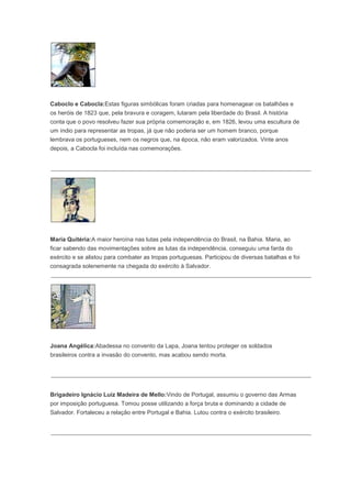 Caboclo e Cabocla:Estas figuras simbólicas foram criadas para homenagear os batalhões e
os heróis de 1823 que, pela bravura e coragem, lutaram pela liberdade do Brasil. A história
conta que o povo resolveu fazer sua própria comemoração e, em 1826, levou uma escultura de
um índio para representar as tropas, já que não poderia ser um homem branco, porque
lembrava os portugueses, nem os negros que, na época, não eram valorizados. Vinte anos
depois, a Cabocla foi incluída nas comemorações.
Maria Quitéria:A maior heroína nas lutas pela independência do Brasil, na Bahia. Maria, ao
ficar sabendo das movimentações sobre as lutas da independência, conseguiu uma farda do
exército e se alistou para combater as tropas portuguesas. Participou de diversas batalhas e foi
consagrada solenemente na chegada do exército à Salvador.
Joana Angélica:Abadessa no convento da Lapa, Joana tentou proteger os soldados
brasileiros contra a invasão do convento, mas acabou sendo morta.
Brigadeiro Ignácio Luiz Madeira de Mello:Vindo de Portugal, assumiu o governo das Armas
por imposição portuguesa. Tomou posse utilizando a força bruta e dominando a cidade de
Salvador. Fortaleceu a relação entre Portugal e Bahia. Lutou contra o exército brasileiro.
 