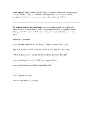 General Pedro Labatut:Foi quem assumiu o exército brasileiro das mãos do coronel Joaquim
Pires de Carvalho e começou a enfrentar o exército português. Um homem duro, Labatut
conseguiu reestruturar as tropas e reerguer a vontade pela liberdade do Brasil.
Coronel José Joaquim de Lima e Silva:Assumiu o comando geral do exército brasileiro
depois da prisão do general Pedro Labatut. Fez uma intensa ofensiva às tropas portuguesas.
Conseguiu derrubar Madeira de Mello e assumir de volta a cidade de Salvador, vencendo a
guerra.”
Bibliografia consultada:
Brasil, História e Sociedade, de Francisco M. P. Teixeira. São Paulo, Ática, 2000.
As guerras da independência, de Arlenice Almeida da Silva. São Paulo, Ática, 1995.
Historia da Bahia, de Luis Henrique Dias Tavares. Bahia, Correio da Bahia,2000.
www.multirio.rj.gov.br/historia/modulo02/guerra_independencia
www.aticaeducacional.com.br/htdocs/secoes/datas_hist
Colaboração de Luiz Castro
Bacharel Administração de Empresa
 