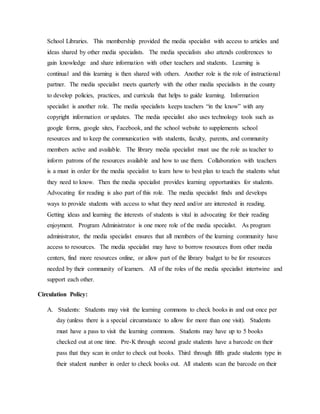 School Libraries. This membership provided the media specialist with access to articles and
ideas shared by other media specialists. The media specialists also attends conferences to
gain knowledge and share information with other teachers and students. Learning is
continual and this learning is then shared with others. Another role is the role of instructional
partner. The media specialist meets quarterly with the other media specialists in the county
to develop policies, practices, and curricula that helps to guide learning. Information
specialist is another role. The media specialists keeps teachers “in the know” with any
copyright information or updates. The media specialist also uses technology tools such as
google forms, google sites, Facebook, and the school website to supplements school
resources and to keep the communication with students, faculty, parents, and community
members active and available. The library media specialist must use the role as teacher to
inform patrons of the resources available and how to use them. Collaboration with teachers
is a must in order for the media specialist to learn how to best plan to teach the students what
they need to know. Then the media specialist provides learning opportunities for students.
Advocating for reading is also part of this role. The media specialist finds and develops
ways to provide students with access to what they need and/or are interested in reading.
Getting ideas and learning the interests of students is vital in advocating for their reading
enjoyment. Program Administrator is one more role of the media specialist. As program
administrator, the media specialist ensures that all members of the learning community have
access to resources. The media specialist may have to borrow resources from other media
centers, find more resources online, or allow part of the library budget to be for resources
needed by their community of learners. All of the roles of the media specialist intertwine and
support each other.
Circulation Policy:
A. Students: Students may visit the learning commons to check books in and out once per
day (unless there is a special circumstance to allow for more than one visit). Students
must have a pass to visit the learning commons. Students may have up to 5 books
checked out at one time. Pre-K through second grade students have a barcode on their
pass that they scan in order to check out books. Third through fifth grade students type in
their student number in order to check books out. All students scan the barcode on their
 