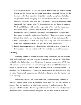 books to check books back in. They may keep the books for up to two weeks before they
become past due. Students may renew their books once to extend their checkout time for
two more weeks. There are no fines for past due books, but having books checked out
will prevent the student from getting up to five more books as they can only have five
total books checked out at any given time. For example, if they have two past due books,
they can still check out three more. We do not currently have any eBooks for checkout.
We do use EPIC books which provides a large variety of free books that students may
read on their devices. Each class in Pre-K through first grade has access to 6
Chromebooks, 6 iPads, and shares a class set of Chromebooks within each grade level.
Each student in grades 2-5 has their own Chromebook. All devices are housed at school.
Students have unlimited use during the school day, but the devices must stay at school.
B. Staff: Staff are allowed to check out as many books as they need. There are no limits as
to how many books a staff member can have checked out at any given time.
C. Parents: Parents may sign up for a library account and check out up to 10 books for a
home collection. This is in addition to what their student(s) are allowed to check out.
Scheduling:
The learning commons is open for all business during school hours. The only exception
to this is when the learning commons is reserved for a special event and there is a slight change
in schedule when the book fair is open. The doors to the learning commons open at 7:15 when
staff is required to report to work. The doors remain open until at least 3:15 when teachers are
allowed to leave for the day. When the book fair is being hosted in the learning commons, it is
open from 7:30-2:00 for purchases. Circulation is open to students from 9:00-1:00 during book
fair week. Teachers, staff, and parents may still check out during the entire day when the book
fair is happening.
Teachers may schedule a time to bring their whole class to the learning commons for
story time, research, reading groups, a collaborative lesson, or any other idea that is arranged in
advance. There is a calendar set up in the learning commons for teachers to sign up. The
schedule is a flexible schedule. Teachers sign up for times to come that works with their regular
classroom schedule. Teachers also send small groups and individual students to work in the
 