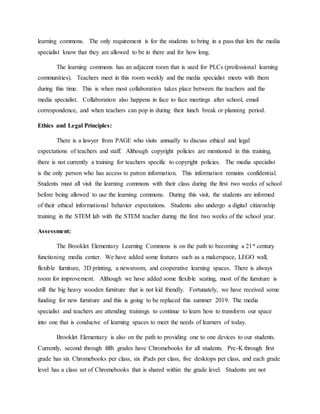 learning commons. The only requirement is for the students to bring in a pass that lets the media
specialist know that they are allowed to be in there and for how long.
The learning commons has an adjacent room that is used for PLCs (professional learning
communities). Teachers meet in this room weekly and the media specialist meets with them
during this time. This is when most collaboration takes place between the teachers and the
media specialist. Collaboration also happens in face to face meetings after school, email
correspondence, and when teachers can pop in during their lunch break or planning period.
Ethics and Legal Principles:
There is a lawyer from PAGE who visits annually to discuss ethical and legal
expectations of teachers and staff. Although copyright policies are mentioned in this training,
there is not currently a training for teachers specific to copyright policies. The media specialist
is the only person who has access to patron information. This information remains confidential.
Students must all visit the learning commons with their class during the first two weeks of school
before being allowed to use the learning commons. During this visit, the students are informed
of their ethical informational behavior expectations. Students also undergo a digital citizenship
training in the STEM lab with the STEM teacher during the first two weeks of the school year.
Assessment:
The Brooklet Elementary Learning Commons is on the path to becoming a 21st century
functioning media center. We have added some features such as a makerspace, LEGO wall,
flexible furniture, 3D printing, a newsroom, and cooperative learning spaces. There is always
room for improvement. Although we have added some flexible seating, most of the furniture is
still the big heavy wooden furniture that is not kid friendly. Fortunately, we have received some
funding for new furniture and this is going to be replaced this summer 2019. The media
specialist and teachers are attending trainings to continue to learn how to transform our space
into one that is conducive of learning spaces to meet the needs of learners of today.
Brooklet Elementary is also on the path to providing one to one devices to our students.
Currently, second through fifth grades have Chromebooks for all students. Pre-K through first
grade has six Chromebooks per class, six iPads per class, five desktops per class, and each grade
level has a class set of Chromebooks that is shared within the grade level. Students are not
 