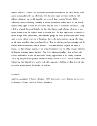 students and staff. “Policies and procedures are essential to assure that the school library media
center operates efficiently and effectively, help the school media specialist deal fairly with
different situations, and provide equitable service to all library patrons” (AASL, 1998).
Scheduling use of the learning commons is also an area that has worked out so far, but we will
need to devise a plan of action for how to best meet the needs of all students and classes. Using
a flexible schedule has worked nicely, but there have been a couple of times when two or more
groups needed to use the available space at the same time. We have implemented a calendar for
classes to sign up for certain times, but sometimes groups will show up and use the space if they
see it is empty without reserving it. Sometimes this works, and sometimes a group who signed
up will show up and the other group has to leave. This has only happened once or twice, and the
teachers were understanding when it occurred. Our school continues to grow and space is
limited. As these changes happen, we are having to adjust as well. All of the services offered in
the learning commons support learning. As a former classroom teacher, I love working with
teachers and students to plan and implement learning opportunities in the learning commons.
This is my first year in this position and I have already learned so much. There is so much more
to learn and I am thankful to be able to work with a supportive staff that is willing to work with
me so that we can provide the best for our students.
References:
American Association of School Librarians. 1998. Information power: Building partnerships
for learning. Chicago: American Library Association.
 