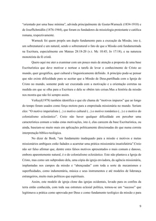“orientado por uma base mínima”, advinda principalmente de GustavWarneck (1834-1910) e
de JosefSchmidlin (1876-1944), que foram os fundadores da missiologia protestante e católica
romana, respectivamente.
       Warneck foi quem propôs um duplo fundamento para a execução da Missão, isto é,
um sobrenatural e um natural, sendo o sobrenatural o fato de que a Missão está fundamentada
na Escritura, especialmente em Mateus 28:18-20 (v.t. Mc 10:45; Jo 17:18), e na natureza
monoteísta da fé cristã.
       Quero aqui me ater a examinar com um pouco mais de atenção a proposta de uma base
Escriturística que deve motivar e nortear a tarefa de levar o conhecimento de Cristo ao
mundo, quer geográfica, quer cultural e linguisticamente definido. A princípio pode-se pensar
que não existe dificuldade para se aceitar que a Missão de Deus,partilhada com a Igreja de
Cristo no mundo, somente pode ser executada com a motivação e a orientação corretas na
medida em que se olha para a Escritura e dela se obtém tais coisas.Mas a história da missão
nos mostra que não foi sempre assim.
       Verkuyl(1978) também identifica o que ele chama de “motivos impuros” que ao longo
do tempo foram usados como força motora para a empreitada missionária no mundo. Seriam
eles: “O motivo imperialista (...) o motivo cultural (...) o motivo romântico (...) e o motivo do
colonialismo eclesiástico”. Creio não haver qualquer dificuldade em perceber uma
característica comum a todas estas motivações, isto é, elas carecem da base Escriturística, ou
ainda, baseiam-se muito mais em aplicações politicamente direcionadas do que numa correta
interpretação bíblico-teológica.
       No dizer de Bosh, “um fundamento inadequado para a missão e motivos e metas
missionários ambíguos estão fadados a acarretar uma prática missionária insatisfatória”.Creio
não ser falso afirmar que, dentre estes falsos motivos apresentados o mais comum e danoso,
embora aparentemente natural, é o do colonialismo eclesiástico. Este não plantava a Igreja de
Cristo, mas como um subproduto dela, uma cópia da igreja enviadora, da agência missionária,
implantadas nos campos da missão e “abençoadas” com toda a sorte de mecanismos e
superfluidades, como indumentária, música e seus instrumentos e até modelos de liderança
estrangeiros, muito mais políticos que espirituais.
       Assim, este modelo de igreja clone das igrejas ocidentais, levado para os confins da
terra então conhecida, com toda sua estrutura eclesial política, tornou-se um “sucesso” que
legitimava a prática como aprovada por Deus e como fundamento teológico da missão e para



                                                                                               9
 