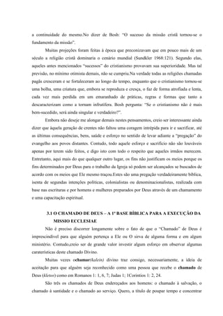 a continuidade do mesmo.No dizer de Bosh: “O sucesso da missão cristã tornou-se o
fundamento da missão”.
       Muitas projeções foram feitas à época que preconizavam que em pouco mais de um
século a religião cristã dominaria o cenário mundial (Sundkler 1968:121). Segundo elas,
aqueles antes mencionados “sucessos” do cristianismo provavam sua superioridade. Mas tal
previsão, no mínimo otimista demais, não se cumpriu.Na verdade todas as religiões chamadas
pagãs cresceram e se fortaleceram ao longo do tempo, enquanto que o cristianismo tornou-se
uma bolha, uma criatura que, embora se reproduza e cresça, o faz de forma atrofiada e lenta,
cada vez mais perdida em um emaranhado de práticas, regras e formas que tanto a
descaracterizam como a tornam infrutífera. Bosh pergunta: “Se o cristianismo não é mais
bem-sucedido, será ainda singular e verdadeiro?”.
       Embora não deseje me alongar demais nestes pensamentos, creio ser interessante ainda
dizer que àquela geração de crentes não faltou uma coragem intrépida para ir e sacrificar, até
as últimas consequências, bens, saúde e esforço no sentido de levar adiante a “pregação” do
evangelho aos povos distantes. Contudo, todo aquele esforço e sacrifício não são louváveis
apenas por terem sido feitos, e digo isto com todo o respeito que aqueles irmãos merecem.
Entretanto, aqui mais do que qualquer outro lugar, os fins não justificam os meios porque os
fins determinados por Deus para o trabalho da Igreja só podem ser alcançados se buscados de
acordo com os meios que Ele mesmo traçou.Estes são uma pregação verdadeiramente bíblica,
isenta de segundas intenções políticas, colonialistas ou denominacionalistas, realizada com
base nas escrituras e por homens e mulheres preparados por Deus através de um chamamento
e uma capacitação espiritual.


        3.1 O CHAMADO DE DEUS – A 1ª BASE BÍBLICA PARA A EXECUÇÃO DA
            MISSIO ECCLESIAE
       Não é preciso discorrer longamente sobre o fato de que o “Chamado” de Deus é
imprescindível para que alguém pertença a Ele ou O sirva de alguma forma e em algum
ministério. Contudo,creio ser de grande valor investir algum esforço em observar algumas
caraterísticas deste chamado Divino.
       Muitas vezes ochamar(kalein) divino traz consigo, necessariamente, a ideia de
aceitação para que alguém seja reconhecido como uma pessoa que recebe o chamado de
Deus (kletos) como em Romanos 1: 1, 6, 7; Judas 1; 1Corintios 1: 2, 24.
       São três os chamados de Deus endereçados aos homens: o chamado à salvação, o
chamado à santidade e o chamado ao serviço. Quero, a título de poupar tempo e concentrar
 