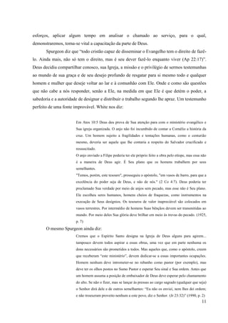esforços, aplicar algum tempo em analisar o chamado ao serviço, para o qual,
demonstraremos, torna-se vital a capacitação da parte de Deus.
       Spurgeon diz que “todo cristão capaz de disseminar o Evangelho tem o direito de fazê-
lo. Ainda mais, não só tem o direito, mas é seu dever fazê-lo enquanto viver (Ap 22:17)”.
Deus decidiu compartilhar conosco, sua Igreja, a missão e o privilégio de sermos testemunhas
ao mundo de sua graça e de seu desejo profundo de resgatar para si mesmo todo e qualquer
homem e mulher que deseje voltar ao lar e à comunhão com Ele. Onde e como são questões
que não cabe a nós responder, senão a Ele, na medida em que Ele é que detém o poder, a
sabedoria e a autoridade de designar e distribuir o trabalho segundo lhe apraz. Um testemunho
perfeito de uma fonte improvável. White nos diz:


                       Em Atos 10:5 Deus deu prova de Sua atenção para com o ministério evangélico e
                       Sua igreja organizada. O anjo não foi incumbido de contar a Cornélio a história da
                       cruz. Um homem sujeito a fragilidades e tentações humanas, como o centurião
                       mesmo, deveria ser aquele que lhe contaria a respeito do Salvador crucificado e
                       ressuscitado.
                       O anjo enviado a Filipe poderia ter ele próprio feito a obra pelo etíope, mas essa não
                       é a maneira de Deus agir. É Seu plano que os homens trabalhem por seus
                       semelhantes.
                       "Temos, porém, este tesouro", prosseguiu o apóstolo, "em vasos de barro, para que a
                       excelência do poder seja de Deus, e não de nós." (2 Co 4:7). Deus poderia ter
                       proclamado Sua verdade por meio de anjos sem pecado, mas esse não é Seu plano.
                       Ele escolheu seres humanos, homens cheios de fraquezas, como instrumentos na
                       execução de Seus desígnios. Os tesouros de valor inapreciável são colocados em
                       vasos terrestres. Por intermédio de homens Suas bênçãos devem ser transmitidas ao
                       mundo. Por meio deles Sua glória deve brilhar em meio às trevas do pecado. (1925,
                       p. 7)
       O mesmo Spurgeon ainda diz:
                       Cremos que o Espírito Santo designa na Igreja de Deus alguns para agirem...
                       tampouco devem todos aspirar a essas obras, uma vez que em parte nenhuma os
                       dons necessários são prometidos a todos. Mas aqueles que, como o apóstolo, creem
                       que receberam “este ministério”, devem dedicar-se a essas importantes ocupações.
                       Homem nenhum deve intrometer-se no rebanho como pastor (por exemplo), mas
                       deve ter os olhos postos no Sumo Pastor e esperar Seu sinal e Sua ordem. Antes que
                       um homem assuma a posição de embaixador de Deus deve esperar pelo chamamento
                       do alto. Se não o fizer, mas se lançar às pressas ao cargo sagrado (qualquer que seja)
                       o Senhor dirá dele e de outros semelhantes: “Eu não os enviei, nem lhes dei ordem;
                       e não trouxeram proveito nenhum a este povo, diz o Senhor. (Jr 23:32)” (1990, p. 2)
                                                                                                          11
 