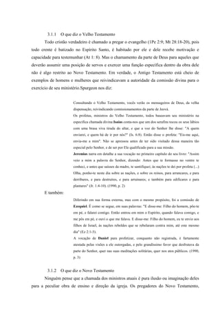 3.1.1   O que diz o Velho Testamento
       Todo cristão verdadeiro é chamado a pregar o evangelho (1Pe 2:9; Mt 28:18-20), pois
todo crente é batizado no Espírito Santo, é habitado por ele e dele recebe motivação e
capacidade para testemunhar (At 1: 8). Mas o chamamento da parte de Deus para aqueles que
deverão assumir uma posição de servos e exercer uma função específica dentro da obra dele
não é algo restrito ao Novo Testamento. Em verdade, o Antigo Testamento está cheio de
exemplos de homens e mulheres que reivindicavam a autoridade da comissão divina para o
exercício de seu ministério.Spurgeon nos diz:


                       Consultando o Velho Testamento, vocês verão os mensageiros de Deus, da velha
                       dispensação, reivindicando comissionamentos da parte de Jeová.
                       Os profetas, ministros do Velho Testamento, todos baseavam seu ministério na
                       especifica chamada divina:Isaías conta-nos que um dos serafins tocou os seus lábios
                       com uma brasa viva tirada do altar, e que a voz do Senhor lhe disse: "A quem
                       enviarei, e quem há de ir por nós?" (Is. 6:8). Então disse o profeta: "Eis-me aqui,
                       envia-me a mim". Não se apressou antes de ter sido visitado dessa maneira tão
                       especial pelo Senhor, e de ser por Ele qualificado para a sua missão.
                       Jeremias narra em detalhe a sua vocação no primeiro capítulo do seu livro: "Assim
                       veio a mim a palavra do Senhor, dizendo: Antes que te formasse no ventre te
                       conheci, e antes que saísses da madre, te santifiquei; às nações te dei por profeta (...)
                       Olha, ponho-te neste dia sobre as nações, e sobre os reinos, para arrancares, e para
                       derribares, e para destruíres, e para arruinares; e também para edificares e para
                       plantares" (Jr. 1:4-10). (1990, p. 2)
       E também:
                       Diferindo em sua forma externa, mas com o mesmo propósito, foi a comissão de
                       Ezequiel. É como se segue, em suas palavras: "E disse-me: Filho do homem, põe-te
                       em pé, e falarei contigo. Então entrou em mim o Espírito, quando falava comigo, e
                       me pôs em pé, e ouvi o que me falava. E disse-me: Filho do homem, eu te envio aos
                       filhos de Israel, às nações rebeldes que se rebelaram contra mim, até este mesmo
                       dia" (Ez 2:1-3).
                       A vocação de Daniel para profetizar, conquanto não registrada, é fartamente
                       atestada pelas visões a ele outorgadas, e pelo grandíssimo favor que desfrutava da
                       parte do Senhor, quer nas suas meditações solitárias, quer nos atos públicos. (1990,
                       p. 3)


        3.1.2   O que diz o Novo Testamento
       Ninguém pense que a chamada dos ministros atuais é pura ilusão ou imaginação deles
para a peculiar obra de ensino e direção da igreja. Os pregadores do Novo Testamento,
 