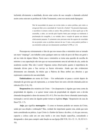 incluindo obviamente a atualidade, devem estar certos de sua vocação e chamado celestial
assim como estavam os profetas do Velho Testamento, como nos atesta ainda Spurgeon:


                       Não há necessidade de passar em revista todos os outros profetas, pois todos se
                       arrogavam falar com a autoridade do "assim diz o Senhor". Na presente dispensação,
                       o sacerdócio é comum a todos os santos. Mas, profetizar, ou fazer aquilo que se lhe
                       assemelha, a saber, ser movido pelo Espírito Santo para entregar--se totalmente à
                       proclamação do evangelho, é, na verdade, dom e vocação de apenas um número
                       relativamente pequeno. E certamente estes precisam estar tão seguros da veracidade
                       da sua posição como os profetas estavam da sua. E mais, como podem justificar o
                       seu ministério senão por um chamamento semelhante? (1990, p. 3, 4)



       Preocupa-me extremamente o fato de que nos nossos dias o ministério tem se tornado
um mero “emprego”, um trabalho como qualquer outro na visão do povo de Deus em geral e
até na visão de alguns líderes. Neste caso o ministério se torna uma questão de escolha do
ministro e sua capacitação não tem que ser necessariamente uma tal advinda do céu, senão da
academia secular. Mas não é assim! Algumas outras observações quanto à importância do
chamado divino para o Seu serviço se fazem relevantes. Ainda que não evidenciem
diretamente um chamado, há títulos que a Palavra de Deus atribui aos obreiros e que
expressam a natureza de sua autoridade.
       Embaixadores em nome de Cristo – Um embaixador só passa a existir depois do
chamado do governo que ele representa, e, se tentar fazer isto sem o devido chamado,cairá no
ridículo (2Co 5:18, 19).
       Despenseiros dos mistérios de Cristo – Um despenseiro é alguém que toma conta da
propriedade de alguém, e se quiser tomar conta da propriedade de alguém sem a devida
chamada desagradará a dono da mesma (1Co 4:1). Por isso deve haver chamada (autorização,
nomeação e envio) antes de alguém poder tornar-se legítimo bispo, “despenseiro da casa de
Deus”(Tt. 1:7).
       Anjo, que significa mensageiro – E como os homens poderão ser arautos de Cristo,
senão por sua eleição e ordenação? Mas, verdade tão importante quanto esta, ainda que nem
tanto considerada na prática, é que Cristo é o Senhor da Seara e da obra, e é ele que convoca,
capacita e coloca cada um em uma tarefa e em uma função especifica, concedendo e
designando o dom para cumprir cada função na sua Igreja (Mt 9:38; 1Co 12: 11, 18; Ef 4:11-
16).


                                                                                                       13
 