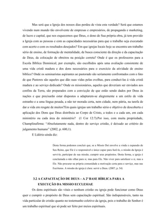Mas será que a Igreja dos nossos dias perdeu de vista esta verdade? Será que estamos
vivendo num mundo tão envolvente de empresas e empresários, de propaganda e marketing,
de lucro e capital, que nos esquecemos que Deus, o dono de Sua própria obra, já tem provido
a Igreja com as pessoas e com as capacidades necessárias para que o trabalho seja executado
com acerto e com os resultados desejados? Em que igrejas locais hoje se encontra um trabalho
sério de ensino, de formação de mentalidade, de busca consciente da direção e da capacitação
de Deus, da colocação de obreiros na posição correta? Onde é que os professores para a
Escola Bíblica Dominical, por exemplo, são escolhidos após uma avaliação consistente de
uma vida cristã madura e dos dons necessários para o exercício da atividade de ensino
bíblico? Onde os seminaristas aspirantes ao pastorado são seriamente confrontados com o fato
de que Pastores são aqueles que dão suas vidas pelas ovelhas, para conduzi-las à vida cristã
madura e ao serviço dedicado? Onde os missionários, aqueles que deveriam ser enviados aos
confins da Terra, são preparados com a convicção de que estão sendo dados por Deus às
nações e que precisarão estar dispostos a adaptarem-se alegremente a um estilo de vida
estranho e a uma língua pesada, a não ter morada certa, nem cidade, nem pátria, na tarefa de
dar a vida em resgate de muitos?Em quais igrejas um trabalho sério e objetivo de descoberta e
aplicação dos Dons que Deus distribuiu ao Corpo de Cristo, a todos e a cada um, em cada
ministério ou cada área do ministério?           (1 Cor 12:7).Por isso, com muita propriedade,
Champlinafirma: “Absolutamente nada, dentro do serviço cristão, é deixado ao critério do
julgamento humano” (2002, p. 600,1).
       E Lidório ainda diz:


                        Desta forma podemos concluir que, se a Missio Dei envolve a vinda e expansão de
                        Seu Reino, que Ele é o responsável e único capaz para fazê-lo, a missão da Igreja é
                        servi-lo, participar de sua missão, cumprir seus propósitos. Desta forma, a igreja é
                        conclamada a não olhar para si, mas para Ele. Não viver para satisfazer a si, mas a
                        Ele. Não procurar na própria comunidade a motivação certa para o serviço, mas nas
                        Escrituras. A missão da igreja é clara: servir a Deus. (2007, p. 54)



        3.2 A CAPACITAÇÃO DE DEUS – A 2ª BASE BÍBLICA PARA A
            EXECUÇÃO DA MISSIO ECCLESIAE
       Os dons espirituais são vitais e nenhum cristão ou igreja pode funcionar como Deus
quer e cumprir o propósito de Deus sem capacitação espiritual. São indispensáveis, tanto na
vida particular do cristão quanto no testemunho coletivo da igreja, pois o trabalho do Senhor é
um trabalho espiritual que só pode ser feito por meios espirituais.
 