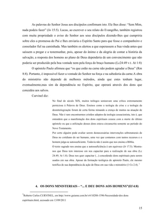 As palavras do Senhor Jesus aos discípulos confirmam isto. Ele lhes disse: “Sem Mim,
nada podeis fazer” (Jo 15:5). Lucas, ao escrever o seu relato do Evangelho, também registrou
com muita propriedade o aviso do Senhor aos seus discípulos dizendo-lhes que cumpriria
sobre eles a promessa do Pai e lhes enviaria o Espírito Santo para que fosse o companheiro e
consolador fiel na caminhada. Mas também os alertou a que esperassem a Sua vinda antes que
saíssem a pregar e a testemunhar, pois, apesar do ânimo e da alegria de contar a história da
salvação, a resposta dos homens ao plano de Deus dependeria de um convencimento que não
poderia ser produzido pela boa vontade nem pela força do braço humano (Lc24:49 v.t. At 1:8)
          O apóstolo Paulo afirmou que “os que estão na carne não podem agradar a Deus” (Rm
8:8). Portanto, é impossível fazer a vontade do Senhor na força e na sabedoria da carne.A obra
do ministério não depende de melhores métodos, ainda que estes tenham lugar,
eventualmente,mas sim da dependência no Espírito, que operará através dos dons que
concedeu aos salvos.
          Curvinel diz:
                           No final do século XIX, muitos teólogos semeavam uma crítica extremamente
                           perniciosa à Palavra de Deus. Ensinos como a teologia da crise e a teologia da
                           desmitologização foram de certa forma minando a crença de muitos na atuação de
                           Deus. Não é raro encontrarmos cristãos adeptos da teologia cessacionista, isto é, que
                           entendem que a manifestação dos dons espirituais cessou com a morte do último
                           apóstolo ou que a utilização desses dons estava circunscrita somente ao período do
                           Novo Testamento.
                           Por certo alguém pode avaliar serem desnecessárias intervenções sobrenaturais de
                           Deus no cotidiano do ser humano, uma vez que contamos com tantos recursos e o
                           homem julga-se autossuficiente. Todavia não é assim que nos ensina a Bíblia.
                           O texto sagrado nos ensina que a autossuficiência é um equívoco (Jr 17.5). Mostra-
                           nos que Deus tem interesse em nos capacitar para a realização de sua obra (Lc
                           24.49; At 1.8). Deus nos quer capacitar (...) concedendo dons espirituais para serem
                           usados em sua obra. Apesar da formação teológica do apóstolo Paulo, ele mesmo
                           testifica de sua dependência da ação de Deus em sua vida e ministério (1 Co 2.4). 1




             4. OS DONS MINISTERIAIS – “... E DEU DONS AOS HOMENS”(Ef 4:8)

1
    Roberto Carlos CURVINEL, em http://www.guiame.com.br/v4/10288-1596-Necessidade-dos dons
espirituais.html, acessado em 13/09/2011


                                                                                                             15
 
