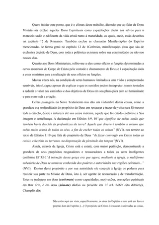 Quero iniciar este ponto, que é o clímax deste trabalho, dizendo que ao falar de Dons
Ministeriais excluo aqueles Dons Espirituais como capacitações dadas aos salvos para o
exercício sadio e edificante da vida cristã rumo à maturidade, os quais, creio, estão descritos
no capítulo 12 de Romanos. Também excluo as chamadas Manifestações do Espírito
mencionadas de forma geral no capítulo 12 de 1Corintios, manifestações estas que são de
exclusiva decisão de Deus, com toda a polêmica existente sobre sua continuidade ou não nos
nossos dias.
       Quanto aos Dons Ministeriais, refiro-me a eles como ofícios e funções determinadas a
certos membros do Corpo de Cristo pela vontade e chamamento de Deus e à capacitação dada
a estes ministros para a realização de seus ofícios ou funções.
       Muitas vezes nós, na condição de seres humanos limitados a uma visão e compreensão
sensíveis, isto é, capaz apenas de explicar o que os sentidos podem interpretar, somos tentados
a reduzir o valor dos caminhos e dos objetivos de Deus em seu plano para com a Humanidade
e para com toda a criação.
       Certas passagens no Novo Testamento nos dão um vislumbre destas coisas, como a
grandeza e a profundidade do propósito de Deus em restaurar e trazer de volta para Si mesmo
toda a criação, desde a natureza até sua coroa máxima, aquele que foi criado conforme a Sua
imagem e semelhança. A declaração em Efésios 4:9, 10“que significa ele subiu, senão que
também havia descido às profundezas da terra? Aquele que desceu é também o mesmo que
subiu muito acima de todos os céus, a fim de encher todas as coisas” (NVI), nos remete ao
texto de Efésios 1:10 que fala do propósito de Deus “de fazer convergir em Cristo todas as
coisas, celestiais ou terrenas, na dispensação da plenitude dos tempos“(NVI).
       Ainda, através da Igreja, Cristo está e estará, com maior perfeição, demonstrando a
grandeza de seus propósitos resgatadores e restauradores a todos os seres inteligentes
conforme Ef 3:10“A intenção dessa graça era que agora, mediante a igreja, a multiforme
sabedoria de Deus se tornasse conhecida dos poderes e autoridades nas regiões celestiais...”
(NVI). Dentro deste propósito e por sua autoridade ele concede à Igreja os poderes para
realizar sua parte na Missão de Deus, isto é, ser agente de restauração e de transformação.
Estes se traduzem em dons (carismata) como capacidades, motivações, operações espirituais
em Rm 12:6, e em dons (dómata) dádiva ou presente em Ef 4:8. Sobre esta diferença,
Champlin diz:


                        Não estão aqui em vista, especificamente, os dons do Espírito e nem está em foco o
                        próprio dom do Espírito; (...) O propósito de Cristo é restaurar e unir todas as coisas.
 