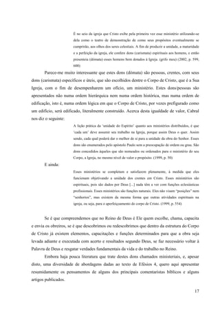 É no seio da igreja que Cristo exibe pela primeira vez esse ministério utilizando-se
                       dela como o teatro de demonstração de como seus propósitos eventualmente se
                       cumprirão, aos olhos dos seres celestiais. A fim de produzir a unidade, a maturidade
                       e a perfeição da igreja, ele confere dons (carismata) espirituais aos homens, e então
                       presenteia (dómata) esses homens bem dotados à Igreja. (grifo meu) (2002, p. 599,
                       600)
       Parece-me muito interessante que estes dons (dómata) são pessoas, crentes, com seus
dons (carismata) específicos e úteis, que são escolhidos dentre o Corpo de Cristo, que é a Sua
Igreja, com o fim de desempenharem um ofício, um ministério. Estes dons/pessoas são
apresentados não numa ordem hierárquica nem numa ordem histórica, mas numa ordem de
edificação, isto é, numa ordem lógica em que o Corpo de Cristo, por vezes prefigurado como
um edifício, será edificado, literalmente construído. Acerca desta igualdade de valor, Cabral
nos diz o seguinte:
                       A lição prática da „unidade do Espírito‟ quanto aos ministérios distribuídos, é que
                       „cada um‟ deve assumir seu trabalho na Igreja, porque assim Deus o quer. Assim
                       sendo, cada qual poderá dar o melhor de si para a unidade da obra do Senhor. Esses
                       dons são enumerados pelo apóstolo Paulo sem a preocupação de ordem ou grau. São
                       dons concedidos àqueles que são nomeados ou ordenados para o ministério do seu
                       Corpo, a Igreja, no mesmo nível de valor e propósito. (1999, p. 50)
       E ainda:
                       Esses ministérios se completam e satisfazem plenamente, à medida que eles
                       funcionam objetivando a unidade dos crentes em Cristo. Esses ministérios são
                       espirituais, pois são dados por Deus [...] nada têm a ver com funções eclesiásticas
                       profissionais. Esses ministérios são funções naturais. Eles não visam “posições” nem
                       “senhorios”, mas existem da mesma forma que outras atividades espirituais na
                       igreja, ou seja, para o aperfeiçoamento do corpo de Cristo. (1999, p. 554)


       Se é que compreendemos que no Reino de Deus é Ele quem escolhe, chama, capacita
e envia os obreiros, se é que descobrimos ou redescobrimos que dentro da estrutura do Corpo
de Cristo já existem elementos, capacitações e funções determinados para que a obra seja
levada adiante e executada com acerto e resultados segundo Deus, se faz necessário voltar à
Palavra de Deus e resgatar verdades fundamentais da vida e do trabalho no Reino.
       Embora haja pouca literatura que trate destes dons chamados ministeriais, e, apesar
disto, uma diversidade de abordagens dadas ao texto de Efésios 4, quero aqui apresentar
resumidamente os pensamentos de alguns dos principais comentaristas bíblicos e alguns
artigos publicados.

                                                                                                         17
 