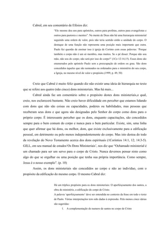 Cabral, em seu comentário de Efésios diz:
                       “Ele mesmo deu uns para apóstolos, outros para profetas, outros para evangelistas e
                       outros para pastores e mestres”. Na mente de Deus não há uma hierarquia ministerial
                       seguindo uma ordem de valor, pois não teria sentido então a unidade do corpo. O
                       destaque de uma função não representa uma posição mais importante que outra.
                       Paulo fez questão de ensinar isso à igreja de Corinto com essas palavras: „Porque
                       também o corpo não é um só membro, mas muitos. Se o pé disser: Porque não sou
                       mão, não sou do corpo; não será por isso do corpo?‟ (1Co 12:14,15). Esses dons são
                       enumerados pelo apóstolo Paulo sem a preocupação de ordem ou grau. São dons
                       concedidos àqueles que são nomeados ou ordenados para o ministério do seu corpo,
                       a Igreja, no mesmo nível de valor e propósito.(1999, p. 49, 50)



       Creio que Cabral é muito feliz quando diz não existir uma ideia de hierarquia no texto
que se refere aos quatro (não cinco) dons ministeriais. Mas há mais...
       Cabral ainda faz um comentário sobre o propósito destes dons ministeriais,o qual,
creio, nos esclarecerá bastante. Não creio haver dificuldade em perceber que estamos lidando
com dons que não são coisas ou capacidades, poderes ou habilidades, mas pessoas que
receberam seus dons e que agora são designadas pelo Senhor do corpo como dons para o
próprio corpo. É interessante perceber que os dons, enquanto capacitações, são concedidos
sempre para o bem comum do corpo e nunca para o bem particular. Existe, sim, uma linha
que quer afirmar que há dons, ou melhor, dom, que existe exclusivamente para a edificação
pessoal, em detrimento ou pelo menos independentemente do corpo. Mas isto destoa do todo
da revelação do Novo Testamento acerca dos dons espirituais (1Coríntios 14:1, 12; 14:3-5).
GILL, em seu manual de estudos„Os Dons Ministeriais‟, nos diz que “Ochamado ministerial é
um chamado para ser um servo para o corpo de Cristo. Nunca devemos pensar nisto como
algo do que se orgulhar ou uma posição que tenha sua própria importância. Como sempre,
Jesus é o nosso exemplo”. (p. 10)
       Assim, os dons ministeriais são concedidos ao corpo e não ao indivíduo, com o
propósito da edificação do mesmo corpo. O mesmo Cabral diz:


                       Há um tríplice propósito para os dons ministeriais: O aperfeiçoamento dos santos, a
                       obra do ministério, a edificação do corpo de Cristo.
                       A palavra „aperfeiçoamento‟ deve ser entendida no contexto da frase em todo o texto
                       de Paulo. Várias interpretações tem sido dadas à expressão. Pelo menos cinco ideias
                       são sugeridas:
                              1.   A complementação do numero de santos no corpo de Cristo
 
