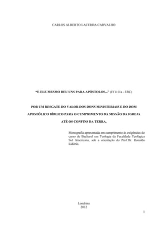 CARLOS ALBERTO LACERDA CARVALHO




    “E ELE MESMO DEU UNS PARA APÓSTOLOS...” (Ef 4:11a - ERC)



 POR UM RESGATE DO VALOR DOS DONS MINISTERIAIS E DO DOM

APOSTÓLICO BÍBLICO PARA O CUMPRIMENTO DA MISSÃO DA IGREJA

                  ATÉ OS CONFINS DA TERRA.


                       Monografia apresentada em cumprimento às exigências do
                       curso de Bacharel em Teologia da Faculdade Teológica
                       Sul Americana, sob a orientação do Prof.Dr. Ronaldo
                       Lidório.




                             Londrina
                              2012
                                                                           1
 
