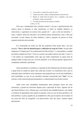 2.   A renovação e a restrição do numero de santos
                              3.   Limpeza que reduz e ordena a unidade perfeita do corpo de Cristo
                              4.   Reporta ao sentido literal da palavra, isto é, completar o que estava
                                   incompleto, „acabar com perfeição‟.
                              5.   Um estado de dinamismo que reporta ao trabalho.
                              (1999, p. 53, 54)
       Creio que a interpretação mais coerentee textual é a de que o aperfeiçoamento dos
santos,a quem se destinam os dons ministeriais, se refere ao trabalho dinâmico, se
observarmos o seguimento do mesmo texto, quando diz “... para a obra do ministério...”.
Aqui, o objetivo direto da concessão e da existência destes dons/pessoas é que a obra seja
executada e levada adiante, de forma dinâmica e efetiva, enquanto ela precisa ser feita,
enquanto ainda não está terminada.


       Já a continuação do trecho nos fala dos propósitos finais destes dons e de suas
atuações: “Para a obra do ministério,para a edificação do corpo de Cristo. Até que todos
cheguemos à 1unidade da fé, 2ao conhecimento do Filho de Deus, 3 a varão perfeito, à medida
da estatura completa de Cristo.” Creio ser coerente com análise anterior que tanto 1 como 2 e
3 não podem ser compreendidos como algo que tenha cumprimento na igreja local de
qualquer tempo ou lugar, pois este nível de „perfeição‟ só se realizará quando a Igreja estiver
completada, arrebatada e glorificada.


       Assim, percebemos a existência e a operação de dons (dómata) que não dizem respeito
à igreja local no sentido de operar nela, ainda que existam e se manifestem nela e que na
realização destes ministérios exista claramente uma progressão que vai da total mobilidade à
total imobilidade, ou seja, de um ministério itinerante caracterizado pelo “indo” em um
extremo e outro caracterizado pela permanência e a administração local noutro extremo.


       Ainda existe uma variedadede interpretações desta passagem acerca dos dons
ministeriais, e gostaria de mencionar algumas para a apreciação do leitor. Algumas são do
tipo literal históricas, isto é, afirmam que o texto fala de uma realidade histórica, com relação
à existência de algunsdestes dons apenas no passado, como no caso do dom apostólico e do
dom profético, os quais, segundo ele, já completaram a obra, que era apenas a da revelação. Já
nos casos dos dons de evangelista e de pastor-mestre, estes são atuais. Vejamos alguns
pensamentos:

                                                                                                      19
 