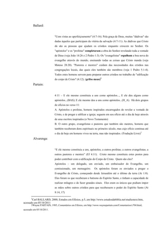 Ballard:


                           "Com vistas ao aperfeiçoamento" (4:7-16). Pela graça de Deus, muitas "dádivas" são
                           dadas àqueles que participam da vitória da salvação (4:7-11). As dádivas que Cristo
                           dá são as pessoas que ajudam os cristãos enquanto crescem no Senhor. Os
                           "apóstolos" e os "profetas" completaram a obra do Senhor revelando toda a vontade
                           de Deus (veja João 14:26 e 2 Pedro 1:3). Os "evangelistas" espalham a boa nova do
                           evangelho através do mundo, ensinando todas as coisas que Cristo manda (veja
                           Mateus 28:20). "Pastores e mestres" cuidam das necessidades dos cristãos nas
                           congregações locais, das quais eles também são membros (veja 1 Pedro 5:1-4).
                           Todos estes homens servem para preparar outros cristãos no trabalho de "edificação
                           do corpo de Cristo" (4:12). (grifos meus)2
           Partain:


                           4:11 – E ele mesmo constituiu a uns como apóstolos..., E ele deu alguns como
                           apóstolos...(BAS); E ele mesmo deu a uns como apóstolos...(H_A). Há dois grupos
                           de ofícios no verso 11:
                           A. Apóstolos e profetas, homens inspirados encarregados de revelar a vontade de
                           Cristo, e de pregar e edificar a igreja; seguem em seu ofício até o dia de hoje através
                           de seus escritos inspirados (o Novo Testamento)
                           B. O outro grupo, evangelistas e pastores que também são mestres, homens que
                           também receberam dons espirituais no primeiro século, mas cujo ofício continua até
                           o dia de hoje em homens vivos na terra, mas não inspirados. (Tradução Livre)3
           Alvarenga:


                           “E ele mesmo constituiu a uns, apóstolos; a outros profetas; a outros evangelistas; a
                           outros pastores e mestres” (Ef 4:11). Cristo mesmo constituiu estes postos para
                           poder contribuir com a edificação do Corpo de Cristo. Quem são eles?
                           Apóstolos – um delegado, um enviado, um embaixador do Evangelho, um
                           comissionado, um mensageiro.        Os apóstolos foram os enviados a pregar o
                           Evangelho de Cristo, começando desde Jerusalém até o último da terra (At 1:8).
                           Eles foram os que receberam o batismo do Espírito Santo, e tinham a capacidade de
                           realizar milagres e de fazer grandes sinais. Eles eram os únicos que podiam impor
                           as mãos sobre outros cristãos para que recebessem o poder do Espírito Santo (At
                           8:14, 17)

       2
       Carl BALLARD, 2000, Estudos em Efésios, p.5, em http://www.estudosdabiblia.net/studiestext.htm,
acessado em 05/10/2011
       3Wayne PARTAIN, 1985, Comentários em Efésios, em http://www.waynepartain.com/Comentarios/c704.html,
acessado em 05/10/2011.
 
