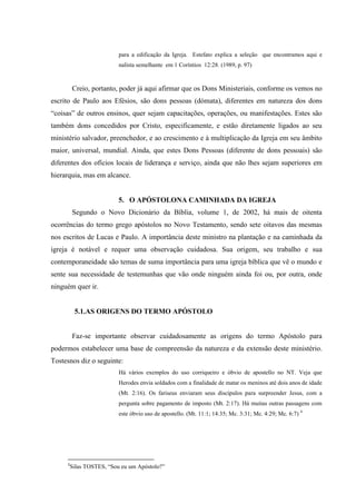 para a edificação da Igreja. Estefato explica a seleção que encontramos aqui e
                        nalista semelhante em 1 Coríntios 12:28. (1989, p. 97)



         Creio, portanto, poder já aqui afirmar que os Dons Ministeriais, conforme os vemos no
escrito de Paulo aos Efésios, são dons pessoas (dómata), diferentes em natureza dos dons
“coisas” de outros ensinos, quer sejam capacitações, operações, ou manifestações. Estes são
também dons concedidos por Cristo, especificamente, e estão diretamente ligados ao seu
ministério salvador, preenchedor, e ao crescimento e à multiplicação da Igreja em seu âmbito
maior, universal, mundial. Ainda, que estes Dons Pessoas (diferente de dons pessoais) são
diferentes dos ofícios locais de liderança e serviço, ainda que não lhes sejam superiores em
hierarquia, mas em alcance.


                        5. O APÓSTOLONA CAMINHADA DA IGREJA
         Segundo o Novo Dicionário da Bíblia, volume 1, de 2002, há mais de oitenta
ocorrências do termo grego apóstolos no Novo Testamento, sendo sete oitavos das mesmas
nos escritos de Lucas e Paulo. A importância deste ministro na plantação e na caminhada da
igreja é notável e requer uma observação cuidadosa. Sua origem, seu trabalho e sua
contemporaneidade são temas de suma importância para uma igreja bíblica que vê o mundo e
sente sua necessidade de testemunhas que vão onde ninguém ainda foi ou, por outra, onde
ninguém quer ir.


         5.1.AS ORIGENS DO TERMO APÓSTOLO


         Faz-se importante observar cuidadosamente as origens do termo Apóstolo para
podermos estabelecer uma base de compreensão da natureza e da extensão deste ministério.
Tostesnos diz o seguinte:
                        Há vários exemplos do uso corriqueiro e óbvio de apostello no NT. Veja que
                        Herodes envia soldados com a finalidade de matar os meninos até dois anos de idade
                        (Mt. 2:16). Os fariseus enviaram seus discípulos para surpreender Jesus, com a
                        pergunta sobre pagamento de imposto (Mt. 2:17). Há muitas outras passagens com
                        este óbvio uso de apostello. (Mt. 11:1; 14:35; Mc. 3:31; Mc. 4:29; Mc. 6:7) 4




     4
      Silas TOSTES, “Sou eu um Apóstolo?”
 