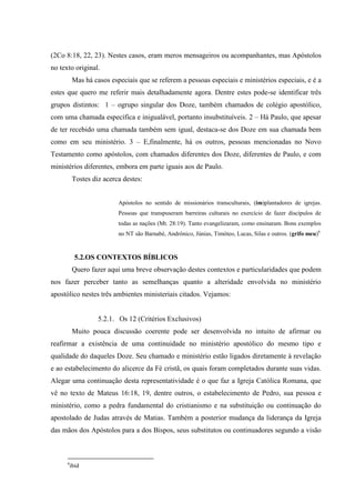 (2Co 8:18, 22, 23). Nestes casos, eram meros mensageiros ou acompanhantes, mas Apóstolos
no texto original.
          Mas há casos especiais que se referem a pessoas especiais e ministérios especiais, e é a
estes que quero me referir mais detalhadamente agora. Dentre estes pode-se identificar três
grupos distintos: 1 – ogrupo singular dos Doze, também chamados de colégio apostólico,
com uma chamada específica e inigualável, portanto insubstituíveis. 2 – Há Paulo, que apesar
de ter recebido uma chamada também sem igual, destaca-se dos Doze em sua chamada bem
como em seu ministério. 3 – E,finalmente, há os outros, pessoas mencionadas no Novo
Testamento como apóstolos, com chamados diferentes dos Doze, diferentes de Paulo, e com
ministérios diferentes, embora em parte iguais aos de Paulo.
          Tostes diz acerca destes:


                          Apóstolos no sentido de missionários transculturais, (im)plantadores de igrejas.
                          Pessoas que transpuseram barreiras culturais no exercício de fazer discípulos de
                          todas as nações (Mt. 28:19). Tanto evangelizaram, como ensinaram. Bons exemplos
                          no NT são Barnabé, Andrônico, Júnias, Timóteo, Lucas, Silas e outros. (grifo meu)6



          5.2.OS CONTEXTOS BÍBLICOS
          Quero fazer aqui uma breve observação destes contextos e particularidades que podem
nos fazer perceber tanto as semelhanças quanto a alteridade envolvida no ministério
apostólico nestes três ambientes ministeriais citados. Vejamos:


                   5.2.1. Os 12 (Critérios Exclusivos)
          Muito pouca discussão coerente pode ser desenvolvida no intuito de afirmar ou
reafirmar a existência de uma continuidade no ministério apostólico do mesmo tipo e
qualidade do daqueles Doze. Seu chamado e ministério estão ligados diretamente à revelação
e ao estabelecimento do alicerce da Fé cristã, os quais foram completados durante suas vidas.
Alegar uma continuação desta representatividade é o que faz a Igreja Católica Romana, que
vê no texto de Mateus 16:18, 19, dentre outros, o estabelecimento de Pedro, sua pessoa e
ministério, como a pedra fundamental do cristianismo e na substituição ou continuação do
apostolado de Judas através de Matias. Também a posterior mudança da liderança da Igreja
das mãos dos Apóstolos para a dos Bispos, seus substitutos ou continuadores segundo a visão



      6
       ibid
 