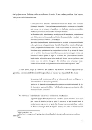 da igreja romana. Daí desenvolve-se toda uma doutrina de sucessão apostólica. Nascimento,
catequista católico romano diz:


                          Chama-se Sucessão Apostólica à relação de validade dos Bispos como sucessores
                          diretos dos Apóstolos. Cristo confiou a continuação do Seu ministério aos Apóstolos
                          que, por sua vez, se tornaram os fundadores e os chefes das primeiras comunidades
                          dos fiéis seguidores de Cristo e da Sua mensagem doutrinal.
                          Na dependência dos Apóstolos e em reconhecimento do seu especial empenhamento
                          com Cristo, as novas Comunidades de Cristãos foram autorizadas a conduzir o seu
                          ministério de ensinar, santificar e guiar a Igreja.
                          A primeira responsabilidade destes ministérios foi investida em homens designados
                          pelos Apóstolos e, subsequentemente, chamados Bispos.Estes primeiros Bispos, por
                          sua vez, elegeram e ordenaram outros e assim sucessivamente até aos nossos dias. O
                          significado desta prática tornou-se evidente logo no século II, no decurso da disputa
                          com os heréticos Gnósticos que pretendiam a posse de uma mensagem secreta, cuja
                          transmissão tentava ignorar ou negar os sucessores dos Apóstolos.Como resultado
                          desta disputa, a importância da intima união dos Bispos com os Apóstolos - em
                          muitos casos em autêntica linhagem - foi articulada como a fundação para a
                          autenticidade e unidade da Fé proclamada nas Comunidades da primeira linha. 7


          E aqui, então, surge a afirmação por dedução da chamada sucessão apostólica que
garantiria a continuidade do ministério apostólico do mesmo tipo e qualidade dos Doze:


                          A doutrina cristã, portanto, que afirma a íntima conexão entre os Bispos e os
                          Apóstolos chama-se "Sucessão Apostólica".
                          A doutrina da Sucessão Apostólica significa mais do que uma continuidade de fé e
                          de doutrina ; o seu requisito básico é a Ordenação que permanece ainda nas mãos
                          dos sucessores dos Apóstolos.8


          Por outro lado e opostamente a esta visão continuísta, Foulkes diz:
                          A partir da própria definição de apóstolo é evidente que seu ministério devia cessar
                          com a morte da primeira geração da Igreja. O ministério, ou pelo menos o nome, de
                          profeta também logo morreu na lgreja. Sua obra, que era receber e declarar a palavra
                          de Deus sob inspiração direta do Espírito, era mais vital antes da existência de um


      7
         John NASCIMENTO,
       emhttp://www.exsurge.com.br/apologeticas/primadodepedro/artigos_primado/sucessao, acessado em
02/01/2012
       8
         Ibid.

                                                                                                            25
 