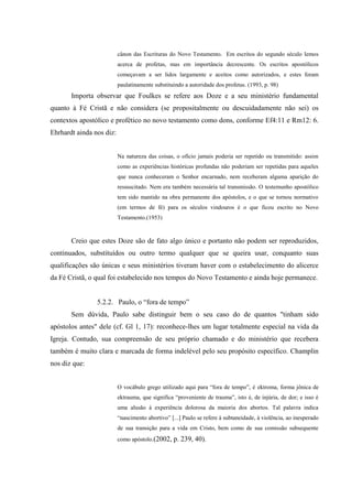cânon das Escrituras do Novo Testamento. Em escritos do segundo século lemos
                          acerca de profetas, mas em importância decrescente. Os escritos apostólicos
                          começavam a ser lidos largamente e aceitos como autorizados, e estes foram
                          paulatinamente substituindo a autoridade dos profetas. (1993, p. 98)
       Importa observar que Foulkes se refere aos Doze e a seu ministério fundamental
quanto à Fé Cristã e não considera (se propositalmente ou descuidadamente não sei) os
contextos apostólico e profético no novo testamento como dons, conforme Ef4:11 e Rm12: 6.
Ehrhardt ainda nos diz:


                          Na natureza das coisas, o ofício jamais poderia ser repetido ou transmitido: assim
                          como as experiências históricas profundas não poderiam ser repetidas para aqueles
                          que nunca conheceram o Senhor encarnado, nem receberam alguma aparição do
                          ressuscitado. Nem era também necessária tal transmissão. O testemunho apostólico
                          tem sido mantido na obra permanente dos apóstolos, e o que se tornou normativo
                          (em termos de fé) para os séculos vindouros é o que ficou escrito no Novo
                          Testamento.(1953)



       Creio que estes Doze são de fato algo único e portanto não podem ser reproduzidos,
continuados, substituídos ou outro termo qualquer que se queira usar, conquanto suas
qualificações são únicas e seus ministérios tiveram haver com o estabelecimento do alicerce
da Fé Cristã, o qual foi estabelecido nos tempos do Novo Testamento e ainda hoje permanece.


                5.2.2. Paulo, o “fora de tempo”
       Sem dúvida, Paulo sabe distinguir bem o seu caso do de quantos "tinham sido
apóstolos antes" dele (cf. Gl 1, 17): reconhece-lhes um lugar totalmente especial na vida da
Igreja. Contudo, sua compreensão de seu próprio chamado e do ministério que recebera
também é muito clara e marcada de forma indelével pelo seu propósito específico. Champlin
nos diz que:


                          O vocábulo grego utilizado aqui para “fora de tempo”, é ektroma, forma jônica de
                          ektrauma, que significa “proveniente de trauma”, isto é, de injúria, de dor; e isso é
                          uma alusão à experiência dolorosa da maioria dos abortos. Tal palavra indica
                          “nascimento abortivo” [...] Paulo se refere à subtaneidade, à violência, ao inesperado
                          de sua transição para a vida em Cristo, bem como de sua comissão subsequente
                          como apóstolo.(2002,    p. 239, 40).
 
