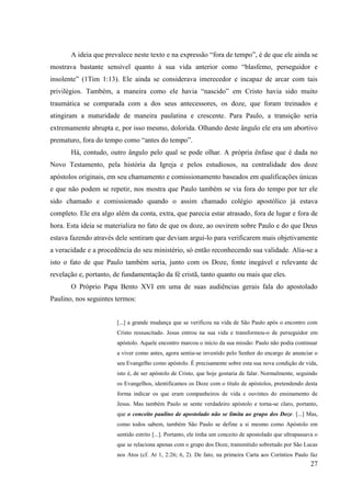 A ideia que prevalece neste texto e na expressão “fora de tempo”, é de que ele ainda se
mostrava bastante sensível quanto à sua vida anterior como “blasfemo, perseguidor e
insolente” (1Tim 1:13). Ele ainda se considerava imerecedor e incapaz de arcar com tais
privilégios. Também, a maneira como ele havia “nascido” em Cristo havia sido muito
traumática se comparada com a dos seus antecessores, os doze, que foram treinados e
atingiram a maturidade de maneira paulatina e crescente. Para Paulo, a transição seria
extremamente abrupta e, por isso mesmo, dolorida. Olhando deste ângulo ele era um abortivo
prematuro, fora do tempo como “antes do tempo”.
       Há, contudo, outro ângulo pelo qual se pode olhar. A própria ênfase que é dada no
Novo Testamento, pela história da Igreja e pelos estudiosos, na centralidade dos doze
apóstolos originais, em seu chamamento e comissionamento baseados em qualificações únicas
e que não podem se repetir, nos mostra que Paulo também se via fora do tempo por ter ele
sido chamado e comissionado quando o assim chamado colégio apostólico já estava
completo. Ele era algo além da conta, extra, que parecia estar atrasado, fora de lugar e fora de
hora. Esta ideia se materializa no fato de que os doze, ao ouvirem sobre Paulo e do que Deus
estava fazendo através dele sentiram que deviam arguí-lo para verificarem mais objetivamente
a veracidade e a procedência do seu ministério, só então reconhecendo sua validade. Alia-se a
isto o fato de que Paulo também seria, junto com os Doze, fonte inegável e relevante de
revelação e, portanto, de fundamentação da fé cristã, tanto quanto ou mais que eles.
       O Próprio Papa Bento XVI em uma de suas audiências gerais fala do apostolado
Paulino, nos seguintes termos:


                        [...] a grande mudança que se verificou na vida de São Paulo após o encontro com
                        Cristo ressuscitado. Jesus entrou na sua vida e transformou-o de perseguidor em
                        apóstolo. Aquele encontro marcou o início da sua missão: Paulo não podia continuar
                        a viver como antes, agora sentia-se investido pelo Senhor do encargo de anunciar o
                        seu Evangelho como apóstolo. É precisamente sobre esta sua nova condição de vida,
                        isto é, de ser apóstolo de Cristo, que hoje gostaria de falar. Normalmente, seguindo
                        os Evangelhos, identificamos os Doze com o título de apóstolos, pretendendo desta
                        forma indicar os que eram companheiros de vida e ouvintes do ensinamento de
                        Jesus. Mas também Paulo se sente verdadeiro apóstolo e torna-se claro, portanto,
                        que o conceito paulino de apostolado não se limita ao grupo dos Doze. [...] Mas,
                        como todos sabem, também São Paulo se define a si mesmo como Apóstolo em
                        sentido estrito [...]. Portanto, ele tinha um conceito de apostolado que ultrapassava o
                        que se relaciona apenas com o grupo dos Doze, transmitido sobretudo por São Lucas
                        nos Atos (cf. At 1, 2:26; 6, 2). De fato, na primeira Carta aos Coríntios Paulo faz
                                                                                                            27
 