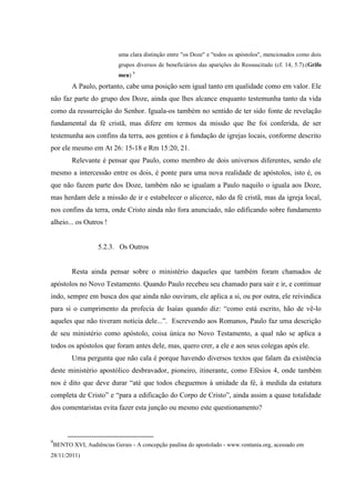 uma clara distinção entre "os Doze" e "todos os apóstolos", mencionados como dois
                            grupos diversos de beneficiários das aparições do Ressuscitado (cf. 14, 5.7).(Grifo
                            meu) 9
           A Paulo, portanto, cabe uma posição sem igual tanto em qualidade como em valor. Ele
não faz parte do grupo dos Doze, ainda que lhes alcance enquanto testemunha tanto da vida
como da ressurreição do Senhor. Iguala-os também no sentido de ter sido fonte de revelação
fundamental da fé cristã, mas difere em termos da missão que lhe foi conferida, de ser
testemunha aos confins da terra, aos gentios e à fundação de igrejas locais, conforme descrito
por ele mesmo em At 26: 15-18 e Rm 15:20, 21.
           Relevante é pensar que Paulo, como membro de dois universos diferentes, sendo ele
mesmo a intercessão entre os dois, é ponte para uma nova realidade de apóstolos, isto é, os
que não fazem parte dos Doze, também não se igualam a Paulo naquilo o iguala aos Doze,
mas herdam dele a missão de ir e estabelecer o alicerce, não da fé cristã, mas da igreja local,
nos confins da terra, onde Cristo ainda não fora anunciado, não edificando sobre fundamento
alheio... os Outros !


                     5.2.3. Os Outros


           Resta ainda pensar sobre o ministério daqueles que também foram chamados de
apóstolos no Novo Testamento. Quando Paulo recebeu seu chamado para sair e ir, e continuar
indo, sempre em busca dos que ainda não ouviram, ele aplica a si, ou por outra, ele reivindica
para si o cumprimento da profecia de Isaías quando diz: “como está escrito, hão de vê-lo
aqueles que não tiveram notícia dele...”. Escrevendo aos Romanos, Paulo faz uma descrição
de seu ministério como apóstolo, coisa única no Novo Testamento, a qual não se aplica a
todos os apóstolos que foram antes dele, mas, quero crer, a ele e aos seus colegas após ele.
           Uma pergunta que não cala é porque havendo diversos textos que falam da existência
deste ministério apostólico desbravador, pioneiro, itinerante, como Efésios 4, onde também
nos é dito que deve durar “até que todos cheguemos à unidade da fé, à medida da estatura
completa de Cristo” e “para a edificação do Corpo de Cristo”, ainda assim a quase totalidade
dos comentaristas evita fazer esta junção ou mesmo este questionamento?



9
    BENTO XVI, Audiências Gerais - A concepção paulina do apostolado - www.ventania.org, acessado em
28/11/2011)
 