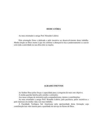 DEDICATÓRIA


     Ao meu orientador e amigo Prof. Ronaldo Lidório.

     Pela orientação firme e dedicada e pelo incentivo ao desenvolvimento deste trabalho.
Minha oração ao Deus eterno é que ele continue a abençoá-lo rica e poderosamente e a usá-lo
com toda a autoridade na sua obra entre as nações.




                                    AGRADECIMENTOS


      Ao Senhor Deus pelas forças e capacidade para a conquista de mais este objetivo.
      À minha querida família pelo carinho e estímulos.
      Aos meus colegas de ministério pelo companheirismo, ânimo e contribuições.
      Ao meu orientador e amigo Prof. Ronaldo Lidório, pela paciência, pelos incentivos e
pelo interesse em minha vida e em meu trabalho.
      À Faculdade Teológica Sul Americana pela oportunidade desta formação cuja
contribuição tem sido imensa para a qualidade do serviço no Reino de Deus.
 