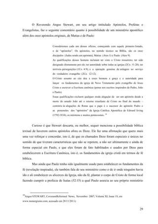O Reverendo Angus Stewart, em seu artigo intitulado Apóstolos, Profetas e
Evangelistas, faz o seguinte comentário quanto à possibilidade de um ministério apostólico
além dos onze apóstolos originais, de Matias e de Paulo:


                          Consideremos cada um desses ofícios, começando com aquele primeiro listado,
                          o de “apóstolos”. Os apóstolos, no sentido técnico na Bíblia, são os onze
                          discípulos (Judas sendo um apóstata), Matias (Atos 1) e Paulo (Atos 9).
                          As qualificações desses homens incluíam ter visto o Cristo ressurreto; ter sido
                          designado diretamente por ele; ter autoridade sobre todas as igrejas (2Co. 11:28); ter
                          terríveis perseguições (1Co. 4:9); e a operação genuína de milagres no serviço
                          do verdadeiro evangelho (2Co. 12:12).
                          O Cristo assunto ao céu deu a esses homens a graça e a autoridade para
                          lançar os fundamentos da igreja do Novo Testamento pelo evangelho de Jesus
                          Cristo e escrever a Escritura canônica (pense nos escritos inspirados de Pedro, João
                          e Paulo).
                          Essas qualificações excluem qualquer etoda alegação de ser um apóstolo desde a
                          morte do amado João até o retorno triunfante de Cristo no final do mundo –
                          contrário às alegações de Roma que o papa é o sucessor do apóstolo Pedro e
                          as pretensões dos “apóstolos” da Igreja Católica Apostólica de Edward Irving
                          (1792-1834), os mórmons e muitos pentecostais. 10



          Curioso é que Stewart descarta, ou melhor, sequer menciona a possibilidade bíblica
textual de haverem outros apóstolos afora os Doze. Ele faz uma afirmação que quero mais
uma vez reforçar e concordar, isto é, de que os chamados Doze foram especiais e únicos no
sentido de que tiveram características que não se repetem, a não ser ultimamente e ainda de
forma especial em Paulo, e que eles foram de fato habilitados e usados por Deus para
estabelecerem a Escritura Canônica, isto é, os fundamentos da igreja cristã em termos de fé
bíblica.
          Mas ainda que Paulo tenha sido igualmente usado para estabelecer os fundamentos da
fé (revelação inspirada), ele também fala de seu ministério como o de ir onde ninguém havia
ido e ali estabelecer os alicerces da Igreja, não da fé, plantar o corpo de Cristo de forma local
fazendo cumprir a profecia de Isaías (52:15) a qual Paulo associa ao seu próprio ministério



10
     Angus STEWART, CovenantReformed News, Novembro 2007, Volume XI, Issue 19, em
www.monergismo.com, acessado em 28/11/2011)


                                                                                                             29
 