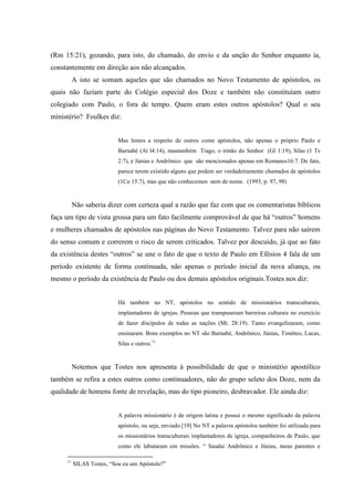 (Rm 15:21), gozando, para isto, do chamado, do envio e da unção do Senhor enquanto ía,
constantemente em direção aos não alcançados.
          A isto se somam aqueles que são chamados no Novo Testamento de apóstolos, os
quais não faziam parte do Colégio especial dos Doze e também não constituíam outro
colegiado com Paulo, o fora de tempo. Quem eram estes outros apóstolos? Qual o seu
ministério? Foulkes diz:


                           Mas lemos a respeito de outros como apóstolos, não apenas o próprio Paulo e
                           Barnabé (At l4:14), mastambém Tiago, o irmão do Senhor (Gl 1:19), Silas (1 Ts
                           2:7), e Júnias e Andrônico que são mencionados apenas em Romanos16:7. De fato,
                           parece terem existido alguns que podem ser verdadeiramente chamados de apóstolos
                           (1Co 15:7), mas que não conhecemos nem de nome. (1993, p. 97, 98)


          Não saberia dizer com certeza qual a razão que faz com que os comentaristas bíblicos
faça um tipo de vista grossa para um fato facilmente comprovável de que há “outros” homens
e mulheres chamados de apóstolos nas páginas do Novo Testamento. Talvez para não saírem
do senso comum e correrem o risco de serem criticados. Talvez por descuido, já que ao fato
da existência destes “outros” se une o fato de que o texto de Paulo em Efésios 4 fala de um
período existente de forma continuada, não apenas o período inicial da nova aliança, ou
mesmo o período da existência de Paulo ou dos demais apóstolos originais.Tostes nos diz:


                           Há também no NT, apóstolos no sentido de missionários transculturais,
                           implantadores de igrejas. Pessoas que transpuseram barreiras culturais no exercício
                           de fazer discípulos de todas as nações (Mt. 28:19). Tanto evangelizaram, como
                           ensinaram. Bons exemplos no NT são Barnabé, Andrônico, Júnias, Timóteo, Lucas,
                           Silas e outros.11



          Notemos que Tostes nos apresenta à possibilidade de que o ministério apostólico
também se refira a estes outros como continuadores, não do grupo seleto dos Doze, nem da
qualidade de homens fonte de revelação, mas do tipo pioneiro, desbravador. Ele ainda diz:


                           A palavra missionário é de origem latina e possui o mesmo significado da palavra
                           apóstolo, ou seja, enviado.[19] No NT a palavra apóstolos também foi utilizada para
                           os missionários transculturais implantadores de igreja, companheiros de Paulo, que
                           como ele labutaram em missões. “ Saudai Andrônico e Júnias, meus parentes e

     11
          SILAS Tostes, “Sou eu um Apóstolo?”
 