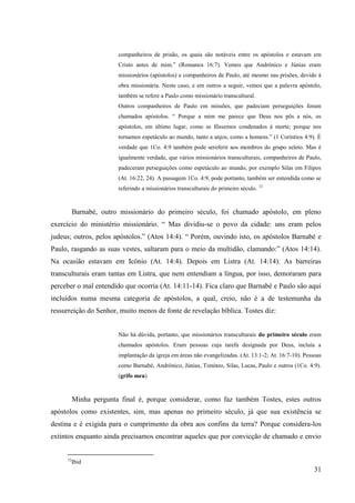 companheiros de prisão, os quais são notáveis entre os apóstolos e estavam em
                        Cristo antes de mim.” (Romanos 16:7). Vemos que Andrônico e Júnias eram
                        missionários (apóstolos) e companheiros de Paulo, até mesmo nas prisões, devido à
                        obra missionária. Neste caso, e em outros a seguir, vemos que a palavra apóstolo,
                        também se refere a Paulo como missionário transcultural.
                        Outros companheiros de Paulo em missões, que padeciam perseguições foram
                        chamados apóstolos. “ Porque a mim me parece que Deus nos pôs a nós, os
                        apóstolos, em último lugar, como se fôssemos condenados à morte; porque nos
                        tornamos espetáculo ao mundo, tanto a anjos, como a homens.” (1 Coríntios 4:9). É
                        verdade que 1Co. 4:9 também pode sereferir aos membros do grupo seleto. Mas é
                        igualmente verdade, que vários missionários transculturais, companheiros de Paulo,
                        padeceram perseguições como espetáculo ao mundo, por exemplo Silas em Filipos
                        (At. 16:22, 24). A passagem 1Co. 4:9, pode portanto, também ser entendida como se
                        referindo a missionários transculturais do primeiro século. 12



          Barnabé, outro missionário do primeiro século, foi chamado apóstolo, em pleno
exercício do ministério missionário. “ Mas dividiu-se o povo da cidade: uns eram pelos
judeus; outros, pelos apóstolos.” (Atos 14:4). “ Porém, ouvindo isto, os apóstolos Barnabé e
Paulo, rasgando as suas vestes, saltaram para o meio da multidão, clamando:” (Atos 14:14).
Na ocasião estavam em Icônio (At. 14:4). Depois em Listra (At. 14:14). As barreiras
transculturais eram tantas em Listra, que nem entendiam a língua, por isso, demoraram para
perceber o mal entendido que ocorria (At. 14:11-14). Fica claro que Barnabé e Paulo são aqui
incluídos numa mesma categoria de apóstolos, a qual, creio, não é a de testemunha da
ressurreição do Senhor, muito menos de fonte de revelação bíblica. Tostes diz:


                        Não há dúvida, portanto, que missionários transculturais do primeiro século eram
                        chamados apóstolos. Eram pessoas cuja tarefa designada por Deus, incluía a
                        implantação da igreja em áreas não evangelizadas. (At. 13:1-2; At. 16:7-10). Pessoas
                        como Barnabé, Andrônico, Júnias, Timóteo, Silas, Lucas, Paulo e outros (1Co. 4:9).
                        (grifo meu)



          Minha pergunta final é, porque considerar, como faz também Tostes, estes outros
apóstolos como existentes, sim, mas apenas no primeiro século, já que sua existência se
destina e é exigida para o cumprimento da obra aos confins da terra? Porque considera-los
extintos enquanto ainda precisamos encontrar aqueles que por convicção de chamado e envio


     12
          Ibid
                                                                                                         31
 