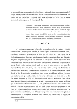 se desprenderão das amarras culturais e linguísticas e se deixarão levar aos nunca alcançados?
Porque pensar que este dom ministerial não mais existe enquanto a obra não foi terminada e a
Igreja não foi completada, enquanto ainda não chegamos lá?Quero finalizar meus
pensamentos com as palavras de Tostes quando diz:


                         A passagem: “E ele mesmo concedeu uns para apóstolos, outros para profetas,
                         outros para evangelistas e outros para pastores e mestres,” (Ef4:11). Pode também
                         ser entendida das duas maneiras. Ou apóstolos em Ef4:11 são os membros de grupo
                         seleto, nosso fundamento (o que não creio), ou são os missionários transculturais do
                         primeiro século. Contudo, como Ef. 4:11 parece se referir a ministérios das igrejas
                         locais, e uma vez que os membros do grupo seleto são insubstituíveis, então neste
                         caso, Ef. 4:11 diz respeito aos apóstolos, missionários transculturais...13



                                               6. CONCLUSÃO


          Se é assim, como esperar que a Igreja dos nossos dias consiga levar a cabo a obra de
testemunhar de Cristo aos povos distantes, de plantar a Igreja de Jesus até os confins da Terra,
quando ela se esqueceu do suprimento de Deus para esta realização? Como esperar que a
Igreja vá até os nunca alcançados quando ela negligencia o fato de que Deus tem chamado,
designado e capacitado alguns do seu meio com os dons e com o caráter necessários para
uma vida nômade, porém com objetivo, simples, porém de suma importância, desprendida de
amores locais, porém inseparavelmente atada por laços de amor aos povos aos quais são
enviados?Como disse no início, com este trabalho tenho o desejo de demonstrar a
centralidade, a atualidade e a imprescindível necessidade de um resgate, na prática da Igreja
Cristã, do dom do apostolado, declarado por Paulo em sua carta à Igreja de Éfeso e levantar
um questionamento que nos faça voltar às orientações bíblicas e a uma busca e recuperação
dos dons e chamados de Deus para o cumprimento da Sua obra. Precisamos como igreja
voltar à simplicidade da obediência e deixar de lado a ostentação do orgulho pessoal de alguns
que se chamam apóstolos mas não o são (Ap 2:2) que foram “chamados” por si mesmos, não
para dar a vida em resgate de muitos, mas para serem chefes idolatrados, pregadores de um
poder de Deus que eles mesmos negam pela desobediência à Palavra de Deus quando diz: “A
quem enviarei e quem há de ir por nós?” Os povos aguardam em sofrimento que os apóstolos
do nosso tempo se levantem e entendam, como Jeremias, que foram dados ás nações por
testemunhas (Jr 1:5).
     13
          ibid
 