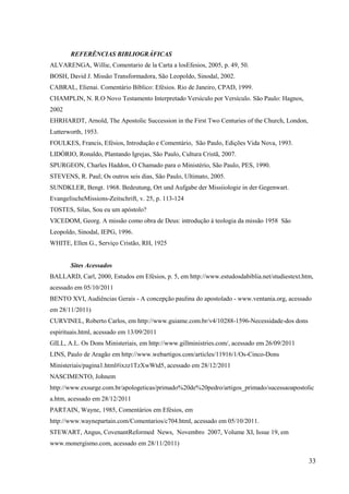REFERÊNCIAS BIBLIOGRÁFICAS
ALVARENGA, Willie, Comentario de la Carta a losEfesios, 2005, p. 49, 50.
BOSH, David J. Missão Transformadora, São Leopoldo, Sinodal, 2002.
CABRAL, Elienai. Comentário Bíblico: Efésios. Rio de Janeiro, CPAD, 1999.
CHAMPLIN, N. R.O Novo Testamento Interpretado Versículo por Versículo. São Paulo: Hagnos,
2002
EHRHARDT, Arnold, The Apostolic Succession in the First Two Centuries of the Church, London,
Lutterworth, 1953.
FOULKES, Francis, Efésios, Introdução e Comentário, São Paulo, Edições Vida Nova, 1993.
LIDÓRIO, Ronaldo, Plantando Igrejas, São Paulo, Cultura Cristã, 2007.
SPURGEON, Charles Haddon, O Chamado para o Ministério, São Paulo, PES, 1990.
STEVENS, R. Paul; Os outros seis dias, São Paulo, Ultimato, 2005.
SUNDKLER, Bengt. 1968. Bedeutung, Ort und Aufgabe der Missiiologie in der Gegenwart.
EvangelischeMissions-Zeitschrift, v. 25, p. 113-124
TOSTES, Silas, Sou eu um apóstolo?
VICEDOM, Georg. A missão como obra de Deus: introdução à teologia da missão 1958 São
Leopoldo, Sinodal, IEPG, 1996.
WHITE, Ellen G., Serviço Cristão, RH, 1925


       Sites Acessados
BALLARD, Carl, 2000, Estudos em Efésios, p. 5, em http://www.estudosdabiblia.net/studiestext.htm,
acessado em 05/10/2011
BENTO XVI, Audiências Gerais - A concepção paulina do apostolado - www.ventania.org, acessado
em 28/11/2011)
CURVINEL, Roberto Carlos, em http://www.guiame.com.br/v4/10288-1596-Necessidade-dos dons
espirituais.html, acessado em 13/09/2011
GILL, A.L. Os Dons Ministeriais, em http://www.gillministries.com/, acessado em 26/09/2011
LINS, Paulo de Aragão em http://www.webartigos.com/articles/11916/1/Os-Cinco-Dons
Ministeriais/pagina1.html#ixzz1TzXwWtd5, acessado em 28/12/2011
NASCIMENTO, Johnem
http://www.exsurge.com.br/apologeticas/primado%20de%20pedro/artigos_primado/sucessaoapostolic
a.htm, acessado em 28/12/2011
PARTAIN, Wayne, 1985, Comentários em Efésios, em
http://www.waynepartain.com/Comentarios/c704.html, acessado em 05/10/2011.
STEWART, Angus, CovenantReformed News, Novembro 2007, Volume XI, Issue 19, em
www.monergismo.com, acessado em 28/11/2011)

                                                                                               33
 
