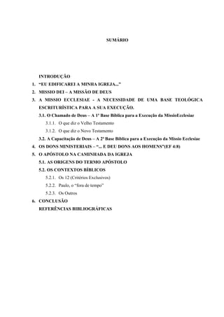 SUMÁRIO




  INTRODUÇÃO
1. “EU EDIFICAREI A MINHA IGREJA...”
2. MISSIO DEI – A MISSÃO DE DEUS
3. A MISSIO ECCLESIAE - A NECESSIDADE DE UMA BASE TEOLÓGICA
  ESCRITURÍSTICA PARA A SUA EXECUÇÃO.
  3.1. O Chamado de Deus – A 1ª Base Bíblica para a Execução da MissioEcclesiae
     3.1.1. O que diz o Velho Testamento
     3.1.2. O que diz o Novo Testamento
  3.2. A Capacitação de Deus – A 2ª Base Bíblica para a Execução da Missio Ecclesiae
4. OS DONS MINISTERIAIS – “... E DEU DONS AOS HOMENS”(EF 4:8)
5. O APÓSTOLO NA CAMINHADA DA IGREJA
  5.1. AS ORIGENS DO TERMO APÓSTOLO
  5.2. OS CONTEXTOS BÍBLICOS
     5.2.1. Os 12 (Critérios Exclusivos)
     5.2.2. Paulo, o “fora de tempo”
     5.2.3. Os Outros
6. CONCLUSÃO
  REFERÊNCIAS BIBLIOGRÁFICAS
 