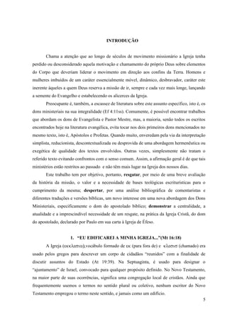 INTRODUÇÃO


       Chama a atenção que ao longo de séculos de movimento missionário a Igreja tenha
perdido ou desconsiderado aquela motivação e chamamento do próprio Deus sobre elementos
do Corpo que deveriam liderar o movimento em direção aos confins da Terra. Homens e
mulheres imbuídos de um caráter essencialmente móvel, dinâmico, desbravador, caráter este
inerente àqueles a quem Deus reserva a missão de ir, sempre e cada vez mais longe, lançando
a semente do Evangelho e estabelecendo os alicerces da Igreja.
       Preocupante é, também, a escassez de literatura sobre este assunto específico, isto é, os
dons ministeriais na sua integralidade (Ef 4:11ss). Comumente, é possível encontrar trabalhos
que abordam os dons de Evangelista e Pastor Mestre, mas, a maioria, senão todos os escritos
encontrados hoje na literatura evangélica, evita tocar nos dois primeiros dons mencionados no
mesmo texto, isto é, Apóstolos e Profetas. Quando muito, enveredam pela via da interpretação
simplista, reducionista, descontextualizada ou desprovida de uma abordagem hermenêutica ou
exegética de qualidade dos textos envolvidos. Outras vezes, simplesmente não tratam o
referido texto evitando confrontos com o senso comum. Assim, a afirmação geral é de que tais
ministérios estão restritos ao passado e não têm mais lugar na Igreja dos nossos dias.
       Este trabalho tem por objetivo, portanto, resgatar, por meio de uma breve avaliação
da história da missão, o valor e a necessidade de bases teológicas escriturísticas para o
cumprimento da mesma; despertar, por uma análise bibliográfica de comentaristas e
diferentes traduções e versões bíblicas, um novo interesse em uma nova abordagem dos Dons
Ministeriais, especificamente o dom do apostolado bíblico; demonstrar a centralidade, a
atualidade e a imprescindível necessidade de um resgate, na prática da Igreja Cristã, do dom
do apostolado, declarado por Paulo em sua carta à Igreja de Éfeso.


                    1. “EU EDIFICAREI A MINHA IGREJA...”(Mt 16:18)
       A Igreja (            vocábulo formado de       (para fora de) e          (chamado) era
usado pelos gregos para descrever um corpo de cidadãos “reunidos” com a finalidade de
discutir assuntos do Estado (At 19:39). Na Septuaginta, é usado para designar o
“ajuntamento” de Israel, convocado para qualquer propósito definido. No Novo Testamento,
na maior parte de suas ocorrências, significa uma congregação local de cristãos. Ainda que
frequentemente usemos o termos no sentido plural ou coletivo, nenhum escritor do Novo
Testamento empregou o termo neste sentido, e jamais como um edifício.
                                                                                              5
 