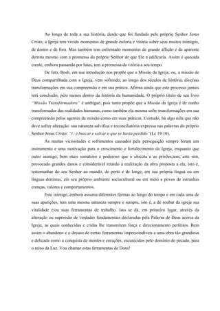 Ao longo de toda a sua história, desde que foi fundada pelo próprio Senhor Jesus
Cristo, a Igreja tem vivido momentos de grande euforia e vitória sobre seus muitos inimigos,
de dentro e de fora. Mas também tem enfrentado momentos de grande aflição e de aparente
derrota mesmo com a promessa do próprio Senhor de que Ele a edificaria. Assim é quecada
crente, embora passando por lutas, tem a promessa da vitória a seu tempo.
       De fato, Bosh, em sua introdução nos propõe que a Missão da Igreja, ou, a missão de
Deus compartilhada com a Igreja, vem sofrendo, ao longo dos séculos de história, diversas
transformações em sua compreensão e em sua prática. Afirma ainda que este processo jamais
terá conclusão, pelo menos dentro da história da humanidade. O próprio título de seu livro
“Missão Transformadora” é ambíguo, pois tanto propõe que a Missão da Igreja é de cunho
transformador das realidades humanas, como também ela mesma sofre transformações em sua
compreensão pelos agentes da missão como em suas práticas. Contudo, há algo nela que não
deve sofrer alteração: sua natureza salvífica e reconciliatória expressa nas palavras do próprio
Senhor Jesus Cristo: “(...) buscar e salvar o que se havia perdido”(Lc 19:10).
       As muitas vicissitudes e sofrimentos causados pela perseguição sempre foram um
instrumento e uma motivação para o crescimento e fortalecimento da Igreja, enquanto que
outro inimigo, bem mais sorrateiro e poderoso que o chicote e as prisões,tem, este sim,
provocado grandes danos e considerável retardo à realização da obra proposta a ela, isto é,
testemunhar do seu Senhor ao mundo, de perto e de longe, em sua própria língua ou em
línguas distintas, em seu próprio ambiente sociocultural ou em meio a povos de estranhas
crenças, valores e comportamentos.
       Este inimigo, embora assuma diferentes formas ao longo do tempo e em cada uma de
suas aparições, tem uma mesma natureza sempre e sempre, isto é, a de roubar da igreja sua
vitalidade e/ou suas ferramentas de trabalho. Isto se dá, em primeiro lugar, através da
alteração ou supressão de verdades fundamentais declaradas pela Palavra de Deus acerca da
Igreja, as quais conhecidas e cridas lhe transmitem força e direcionamento perfeitos. Bem
assim o abandono e o desuso de certas ferramentas imprescindíveis a uma obra tão grandiosa
e delicada como a conquista de mentes e corações, escurecidos pelo domínio do pecado, para
o reino da Luz. Vou chamar estas ferramentas de Dons!
 