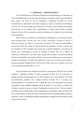 2. MISSIO DEI – AMISSÃO DE DEUS
       Em um trabalho lido na Conferência Missionária de Brandemburgo, na Alemanha, em
1932, Karl Barth tornou-se um dos primeiros teólogos a articular a missão como atividade de
Deus mesmo. Do início ao fim da conferência, a influência de Barth foi crucial.
Essainfluência no pensamento missionário atingiria seu auge na Conferência de Willingen,
em 1952. Ali, reviveu um antigo termo: Missio Dei. Foi lá que a ideia da Missio Dei emergiu,
pela primeira vez, de maneira clara. Compreendeu-se a missão como derivada da própria
natureza de Deus. Ela foi colocadano contexto da doutrina da Trindade, não da eclesiologia
ou da soteriologia.
       Outro nome que se destacou na Conferência de Willingen foi o de George Vicedom,
autor da famosa obra A missão como obra de Deus: Introdução à Teologia da Missão. A
ênfase de Vicedom foi: “Deus é o sujeito ativo da missão”. Ele expõe em profundidade o
conceito de missão sob o ponto de vista da doutrina da justificação e retoma o conceito que
foi assumido em 1952, segundoo qual missão não é somente obediência a uma palavra do
Senhor, mas é participação na missão da Trindade, na Missio Dei, com o objetivo de
estabelecer o senhorio de Cristo sobre toda a criação. Para Vicedom: “O conceito de Missio
Dei deve ser entendido como genitivo atributivo, por meio do qual Deus não se torna apenas o
enviador, mas também o enviado”.Isto significa que todo envio da pessoa divina implica a
presença da própria Trindade divina. O Pai enviou o Filho e este envia o Espírito. Este envio
serve à salvação do mundo(1996, p. 16, 17).


       Nesta concepção mais complexa de missão nos encontramos diante do que Vicedom
considera o “derradeiro mistério” da ação ou presença de Deus, pois, de nossa parte, só
podemos perceber de Deus aquilo que ele faz na relação com os seres humanos. Na missão
nos defrontamos, portanto, com o próprio mistério de Deus: Ele é o enviado, mas,
simultaneamente, é o conteúdo do envio e aquele que envia. Este pensamento tem enormes
consequências para a missio ecclesiae(a missão da Igreja) e o seu serviço no mundo. Para
Vicedom, a missão da igreja se encontra “prefigurada na missão divina”. Serviço, sentido e
conteúdo de sua atividade prática estão configurados ou conformados a partir da Missio Dei.
Por ser ação soberana, a Missio Dei não se deixa prescrever por ninguém.Religiões, governos,
potestades, ciência, incredulidade, piedade (especialmente a piedade cristã), não podem conter
a ação livre desse Deus.



                                                                                            7
 