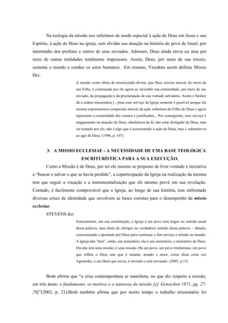 Na teologia da missão nos referimos de modo especial à ação de Deus em Jesus e seu
Espírito, à ação de Deus na igreja, sem olvidar sua atuação na história do povo de Israel, por
intermédio dos profetas e outros de seus enviados. Ademais, Deus ainda envia ou atua por
meio de outras realidades totalmente impessoais. Assim, Deus, por meio de sua missio,
sustenta o mundo e conduz os seres humanos. Em resumo, Vicedom assim definiu Missio
Dei:
                       A missão como obras da misericórdia divina, que Deus iniciou através do envio de
                       seu Filho, é continuada por ele agora ao incumbir sua comunidade, por meio de seu
                       enviado, da propagação e da proclamação de sua vontade salvadora. Assim o Senhor
                       dá a ordem missionária [...]mas esse serviço da Igreja somente é possível porque ela
                       mesma experimentou compaixão através da ação redentora do Filho de Deus e agora
                       representa a comunidade dos crentes e justificados... Por conseguinte, esse serviço é
                       engajamento na atuação de Deus, obediência da fé, não estar desligado de Deus, mas
                       ser tomado por ele, não é algo que é acrescentado à ação de Deus, mas é submeter-se
                       ao agir de Deus. (1996, p. 107)



       3. A MISSIO ECCLESIAE - A NECESSIDADE DE UMA BASE TEOLÓGICA
                          ESCRITURÍSTICA PARA A SUA EXECUÇÃO.
       Como a Missão é de Deus, por ter ele mesmo se proposto de livre vontade e iniciativa
a “buscar e salvar o que se havia perdido”, a coparticipação da Igreja na realização da mesma
tem que seguir a vocação e a instrumentalização que ele mesmo prevê em sua revelação.
Contudo, é facilmente comprovável que a Igreja, ao longo de sua história, tem enfrentado
diversas crises de identidade que envolvem as bases corretas para o desempenho da missio
ecclesiae.
       STEVENS diz:
                       Ironicamente, em sua constituição, a Igreja é um povo sem leigos no sentido usual
                       dessa palavra, mas cheia de clérigos no verdadeiro sentido dessa palavra – dotado,
                       comissionado e apontado por Deus para continuar o Seu serviço e missão no mundo.
                       A Igreja não “tem”, então, um ministério; ela é um ministério, o ministério de Deus.
                       Ela não tem uma missão; é uma missão. Há um povo, um povo trinitariano, um povo
                       que reflete o Deus uno que é amante, amado e amor, como disse certa vez
                       Agostinho, é um Deus que envia, é enviado e está enviando. (2005, p.15)



       Bosh afirma que “a crise contemporânea se manifesta, no que diz respeito à missão,
em três áreas: o fundamento, os motivos e a natureza da missão [cf. Gensichen 1971, pg. 27-
29]”(2002, p. 21).Bosh também afirma que por muito tempo o trabalho missionário foi
 