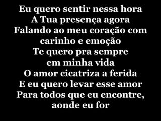 Eu quero sentir nessa horaA Tua presença agoraFalando ao meu coração com carinho e emoçãoTe quero pra sempre em minha vidaO amor cicatriza a feridaE eu quero levar esse amorPara todos que eu encontre, aonde eu for