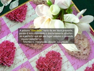 A palavra  “liberdade”  teria de ser mais presente, porém é mais convidada a discretamente afastar-se e permitir que em seu lugar assuma o comando alguma subalterna:  tolerância, resignação, doação, adaptação.  