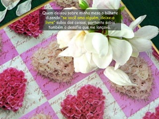 Quem deixou sobre minha mesa o bilhete dizendo  “se você ama alguém, deixe-o livre”  sabia das coisas, portanto sabia também o desafio que me lançava.  