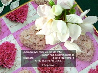 Imponderável como a obra de arte,  o amor nem se define nem se enquadra:  é cada vez outro, e novo, embora tão velho.  Intemporal.  