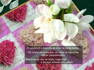 O convívio é o exercito do amor na corda bamba.  Os corpos se acomodam, as almas se espreitam, até se complementam.  Mas pode-se cair no tédio – sem rede –,  e bocejar olhando pela janela.  