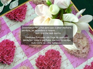 Inventamos receitas para que o amor melhore, perdure, se incendeie e renove...  nem murche nem morra.  Nenhuma funciona: ele foge de qualquer sensatez, como o perfume das maçãs escapa num cesto de vime tampado.  