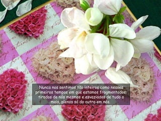 Nunca nos sentimos tão inteiros como nesses primeiros tempos em que estamos fragmentados: tirados de nós mesmos e esvaziados de tudo o mais, plenos só do outro em nós.  