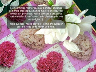 Nos sentimos melhores, mais bonitos, andamos com mais elegância, amamos mais os amigos, todo mundo foi perdoado, nosso coração é um barco para o qual até naufragar seria glorioso (ah, que naufrágios...).  Mais que isso, nesse castelo – como em qualquer castelo – não pode haver dois reis.  