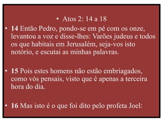 • Atos 2: 14 a 18
• 14 Então Pedro, pondo-se em pé com os onze,
levantou a voz e disse-lhes: Varões judeus e todos
os que habitais em Jerusalém, seja-vos isto
notório, e escutai as minhas palavras.
• 15 Pois estes homens não estão embriagados,
como vós pensais, visto que é apenas a terceira
hora do dia.
• 16 Mas isto é o que foi dito pelo profeta Joel:
 