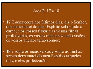 Atos 2: 17 e 18
• 17 E acontecerá nos últimos dias, diz o Senhor,
que derramarei do meu Espírito sobre toda a
carne; e os vossos filhos e as vossas filhas
profetizarão, os vossos mancebos terão visões,
os vossos anciãos terão sonhos;
• 18 e sobre os meus servos e sobre as minhas
servas derramarei do meu Espírito naqueles
dias, e eles profetizarão.
 
