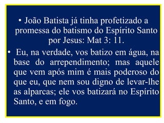 • João Batista já tinha profetizado a
promessa do batismo do Espírito Santo
por Jesus: Mat 3: 11.
• Eu, na verdade, vos batizo em água, na
base do arrependimento; mas aquele
que vem após mim é mais poderoso do
que eu, que nem sou digno de levar-lhe
as alparcas; ele vos batizará no Espírito
Santo, e em fogo.
 